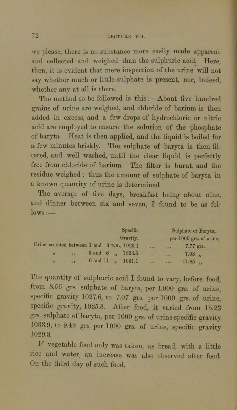 we please, there is nu substance more easily made apparent and collected and weighed than the sulphuric acid. Here, then, it is evident that mere inspection of the urine will not say whether much or little sulphate is present, nor, indeed, whether any at all is there. The method to be followed is this:—About five hundred grains of urine are weighed, and chloride of barium is then added in excess, and a few drops of hydrochloric or nitric acid are employed to ensure the solution of the phosphate of baryta. Heat is then applied, and the liquid is boiled for a few minutes briskly. The sulphate of baryta is then fil- tered, and well washed, until the clear liquid is perfectly free from chloride of barium. The filter is burnt, and the residue weighed ; thus the amount of sulphate of baryta in a known quantity of urine is determined. The average of five days, breakfast being about nine, and dinner between six and seven, I found to be as fol- lows :— The quantity of sulphuric acid I found to vary, before food, from 8.56 grs. sulphate of baryta, per 1.000 grs. of urine, specific gravity 1027.6, to 7.07 grs. per 1000 grs. of urine, specific gravity, 1025.3. After food, it varied from 15.23 grs. sulphate of baryta, per 1000 grs. of urine specific gravity 1033.9, to 9.49 grs. per 1000 grs. of urine, specific gravity 1029.3. If vegetable food only was taken, as bread, with a little rice and water, an increase was also observed after food. On the third day of such food, Sulphate of Baryta, per 1000 grs. of urine. Urine secreted between 1 and 3 p.m., 1026.1 >j „ 3 and 6 „ 1026.5 » 6 and 11 „ 1031.1 7.77 grs. 7.93 „ 11.85 „