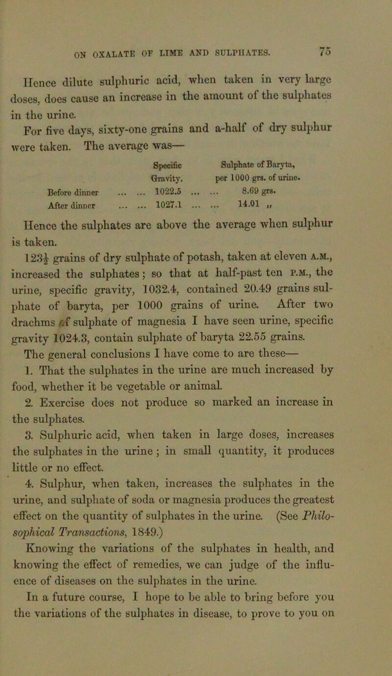 Ilcnce dilute sulphuric acid, when taken in very large doses, does cause an increase in the amount of the sulphates in the urine. For five days, sixty-one grains and a-half of dry sulphur were taken. The average was— Specific Sulphate of Baryta, Gravity. per 1000 grs. of urine. Before dinner 1022.5 8.69 grs. After dinner 1027.1 14.01 „ Hence the sulphates are above the average when sulphur is taken. I23J grains of dry sulphate of potash, taken at eleven a.m., increased the sulphates; so that at half-past ten p.m., the urine, specific gravity, 1032.4, contained 20.49 grains sul- phate of baryta, per 1000 grains of urine. After two drachms fcf sulphate of magnesia I have seen urine, specific gravity 1024.3, contain sulphate of baryta 22.55 grains. The general conclusions I have come to are these— 1. That the sulphates in the urine are much increased by food, whether it be vegetable or animal. 2. Exercise does not produce so marked an increase in the sulphates. 3. Sulphuric acid, when taken in large doses, increases the sulphates in the urine ; in small quantity, it produces little or no effect. 4. Sulphur, when taken, increases the sulphates in the urine, and sulphate of soda or magnesia produces the greatest effect on the quantity of sulphates in the urine. (See Philo- sophical Transactions, 1849.) Knowing the variations of the sulphates in health, and knowing the effect of remedies, we can judge of the influ- ence of diseases on the sulphates in the urine. In a future course, I hope to be able to bring before you the variations of the sulphates in disease, to prove to you on