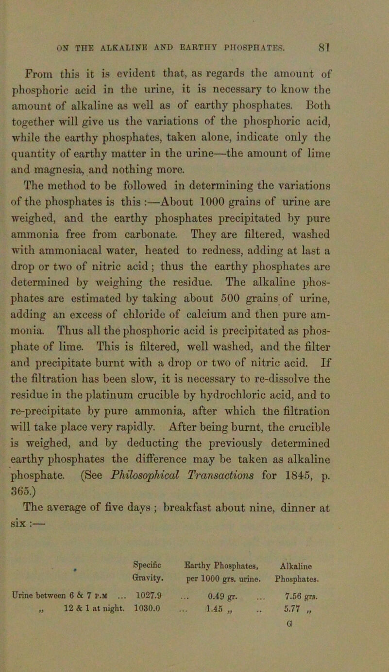 From this it is evident that, as regards the amount of phosphoric acid in the urine, it is necessary to know the amount of alkaline as well as of earthy phosphates. Both together will give us the variations of the phosphoric acid, while the earthy phosphates, taken alone, indicate only the quantity of earthy matter in the urine—the amount of lime and magnesia, and nothing more. The method to be followed in determining the variations of the phosphates is this :—About 1000 grains of urine are weighed, and the earthy phosphates precipitated by pure ammonia free from carbonate. They are filtered, washed with ammoniacal water, heated to redness, adding at last a drop or two of nitric acid ; thus the earthy phosphates are determined by weighing the residue. The alkaline phos- phates are estimated by taking about 500 grains of urine, adding an excess of chloride of calcium and then pure am- monia. Thus all the phosphoric acid is precipitated as phos- phate of lime. This is filtered, well washed, and the filter and precipitate burnt with a drop or two of nitric acid. If the filtration has been slow, it is necessary to re-dissolve the residue in the platinum crucible by hydrochloric acid, and to re-precipitate by pure ammonia, after ivhicli the filtration will take place very rapidly. After being burnt, the crucible is weighed, and by deducting the previously determined earthy phosphates the difference may be taken as alkaline phosphate. (See Philosophical Transactions for 1845, p. 365.) The average of five days ; breakfast about nine, dinner at six :— Specific Gravity. Urine between 6 & 7 p.m ... 1027.9 „ 12 & 1 at night. 1030.0 Earthy Phosphates, Alkaline per 1000 grs. urine. Phosphates. 0.49 gr. ... 7.56 grs. .. 1.45 „ .. 5.77 „ G