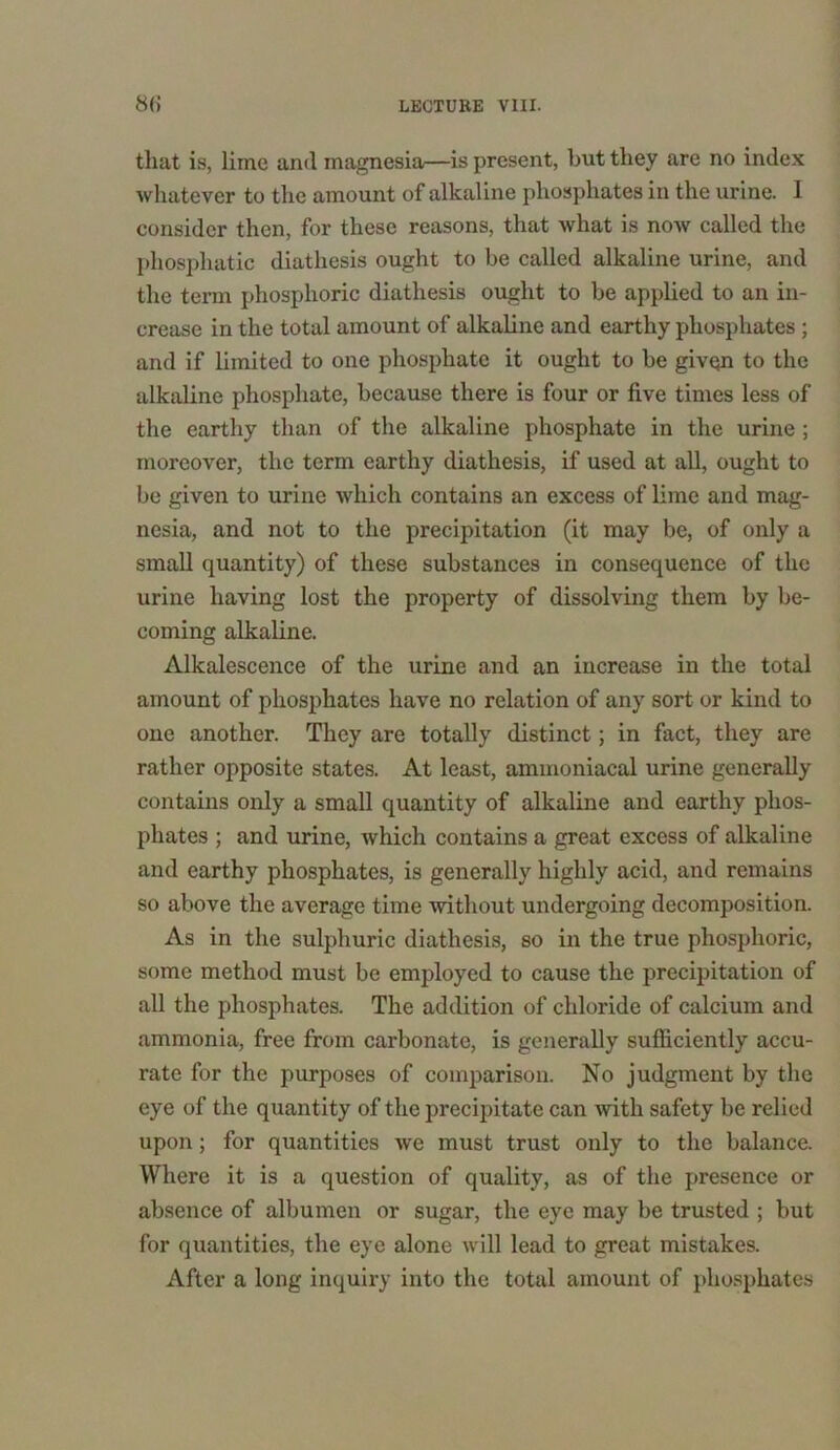 that is, lime and magnesia—is present, but they are no index whatever to the amount of alkaline phosphates in the urine. 1 consider then, for these reasons, that what is now called the phosphatic diathesis ought to be called alkaline urine, and the term phosphoric diathesis ought to be applied to an in- crease in the total amount of alkaline and earthy phosphates ; and if limited to one phosphate it ought to be given to the alkaline phosphate, because there is four or five times less of the earthy than of the alkaline phosphate in the urine; moreover, the term earthy diathesis, if used at all, ought to be given to urine which contains an excess of lime and mag- nesia, and not to the precipitation (it may be, of only a small quantity) of these substances in consequence of the urine having lost the property of dissolving them by be- coming alkaline. Alkalescence of the urine and an increase in the total amount of phosphates have no relation of any sort or kind to one another. They are totally distinct; in fact, they are rather opposite states. At least, ammoniacal urine generally contains only a small quantity of alkaline and earthy phos- phates ; and urine, which contains a great excess of alkaline and earthy phosphates, is generally highly acid, and remains so above the average time without undergoing decomposition. As in the sulphuric diathesis, so in the true phosphoric, some method must be employed to cause the precipitation of all the phosphates. The addition of chloride of calcium and ammonia, free from carbonate, is generally sufficiently accu- rate for the purposes of comparison. No judgment by the eye of the quantity of the precipitate can with safety be relied upon; for quantities we must trust only to the balance. Where it is a question of quality, as of the presence or absence of albumen or sugar, the eye may be trusted ; but for quantities, the eye alone will lead to great mistakes. After a long inquiry into the total amount of phosphates