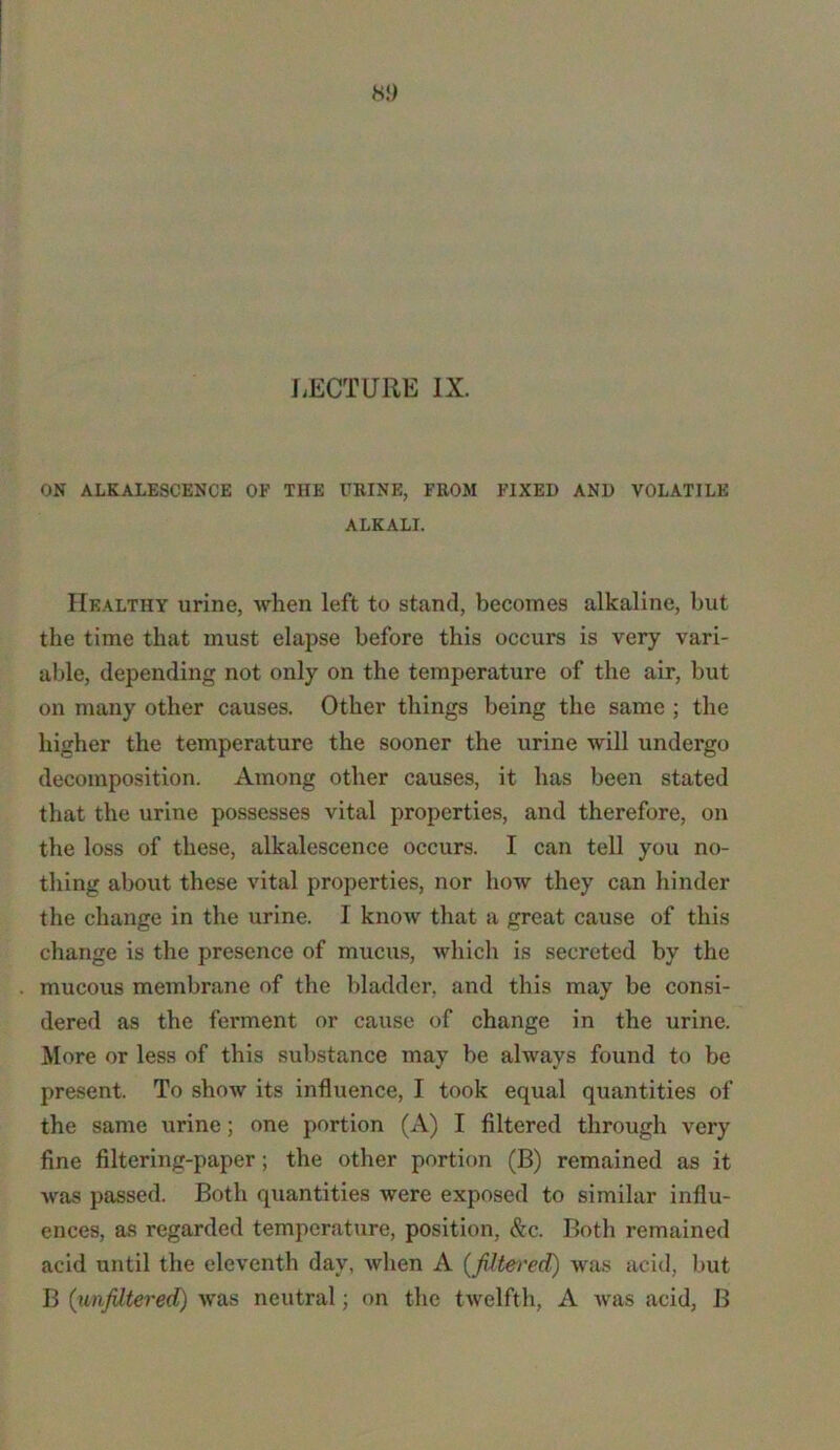8!) LECTURE IX. ON ALKALESCENCE OF THE URINE, FROM FIXED AND VOLATILE ALKALI. Healthy urine, when left to stand, becomes alkaline, but the time that must elapse before this occurs is very vari- able, depending not only on the temperature of the air, but on many other causes. Other things being the same ; the higher the temperature the sooner the urine will undergo decomposition. Among other causes, it has been stated that the urine possesses vital properties, and therefore, on the loss of these, alkalescence occurs. I can tell you no- thing about these vital properties, nor how they can hinder the change in the urine. I know that a great cause of this change is the presence of mucus, which is secreted by the mucous membrane of the bladder, and this may be consi- dered as the ferment or cause of change in the urine. More or less of this substance may be always found to be present. To show its influence, I took equal quantities of the same urine; one portion (A) I filtered through very fine filtering-paper; the other portion (B) remained as it was passed. Both quantities were exposed to similar influ- ences, as regarded temperature, position, &c. Both remained acid until the eleventh day, when A {filtered) was acid, but B (unfiltered) was neutral; on the twelfth, A was acid, B