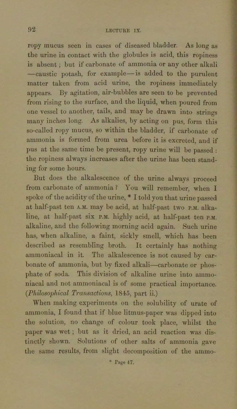 ropy inucus seen in cases of diseased bladder. As long as the urine in contact with the globules is acid, this ropiness is absent; but if carbonate of ammonia or any other alkali —caustic potash, for example—is added to the purulent matter taken from acid urine, the ropiness immediately appears. By agitation, air-bubbles are seen to be prevented from rising to the surface, and the liquid, when poured from one vessel to another, tails, and may be drawn into strings many inches long. As alkalies, by acting on pus, form this so-called ropy mucus, so within the bladder, if carbonate of ammonia is formed from urea before it is excreted, and if pus at the same time be present, ropy urine will be passed : the ropiness always increases after the urine has been stand- ing for some hours. But does the alkalescence of the urine always proceed from carbonate of ammonia ? You will remember, when I spoke of the acidity of the urine, * I told you that urine passed at half-past ten a.m. may be acid, at half-past two p.m. alka- line, at half-past six p.m. highly acid, at half-past ten p.m. alkaline, and the following morning acid again. Such urine has, when alkaline, a faint, sickly smell, which has been described as resembling broth. It certainly has nothing ammoniacal in it. The alkalescence is not caused by car- bonate of ammonia, but by fixed alkali—carbonate or phos- phate of soda. This division of alkaline urine into ammo- niacal and not ammoniacal is of some practical importance. (Philosophical Transactions, 1845, part ii.) When making experiments on the solubility of urate of ammonia, I found that if blue litmus-paper was dipped into the solution, no change of colour took place, whilst the paper was wet; but as it dried, an acid reaction was dis- tinctly shown. Solutions of other salts of ammonia gave the same results, from slight decomposition of the ainmo- * Page 47.