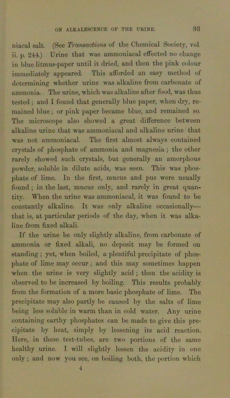 niacal salt. (See Transactions of the Chemical Society, vol. ii. p. 244.) Urine that was amrnoniacal effected no change in blue litmus-paper until it dried, and then the pink colour immediately appeared. This afforded an easy method of determining whether urine was alkaline from carbonate of ammonia. The urine, which was alkaline after food, was thus tested ; and I found that generally blue paper, when dry, re- mained blue; or pink paper became blue, and remained so. The microscope also showed a great difference between alkaline urine that was amrnoniacal and alkaline urine that was not amrnoniacal. The first almost always contained crystals of phosphate of ammonia and magnesia ; the other rarely showed such crystals, but generally an amorphous powder, soluble in dilute acids, was seen. This was phos- phate of lime. In the first, mucus and pus were usually found ; in the last, mucus only, and rarely in great quan- tity. When the urine was amrnoniacal, it was found to be constantly alkaline. It was only alkaline occasionally— that is, at particular periods of the day, when it was alka- line from fixed alkali. If the urine be only slightly alkaline, from carbonate of ammonia or fixed alkali, no deposit may be formed on standing ; yet, when boiled, a plentiful precipitate of phos- phate of lime may occur ; and this may sometimes happen when the urine is very slightly acid ; then the acidity is observed to be increased by boiling. This results probably from the formation of a more basic phosphate of lime. The precipitate may also partly be caused by the salts of lime being less soluble in warm than in cold water. Any urine containing earthy phosphates can be made to give this pre- cipitate by heat, simply by lessening its acid reaction. Here, in these test-tubes, are two portions of the same healthy urine. I will slightly lessen the acidity in one only ; and now you see, on boiling both, the portion which 4