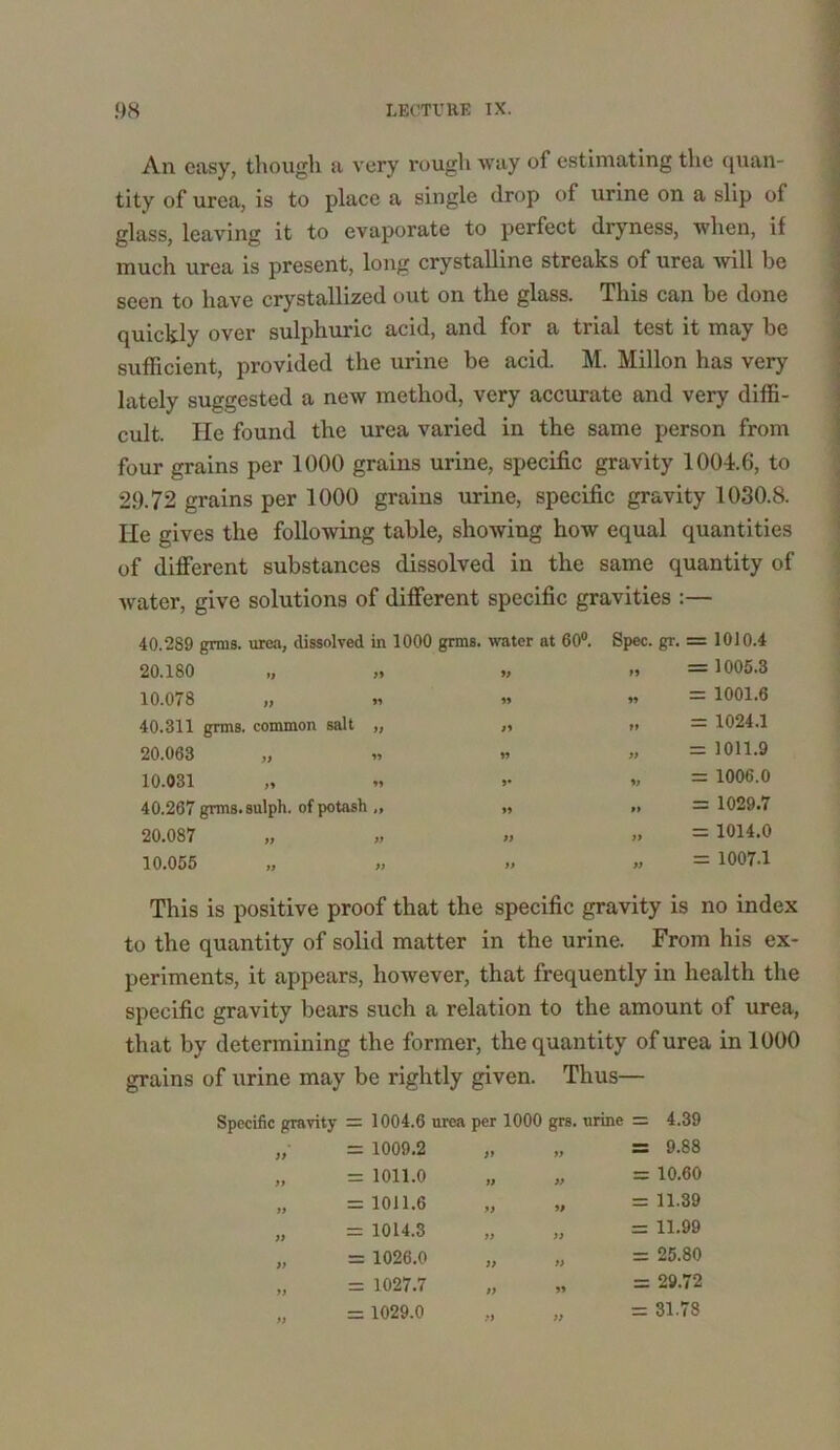 An easy, though a very rough way of estimating the quan- tity of urea, is to place a single drop of urine on a slip of glass, leaving it to evaporate to perfect dryness, when, if much urea is present, long crystalline streaks of urea will be seen to have crystallized out on the glass. This can be done quickly over sulphuric acid, and for a trial test it may be sufficient, provided the urine be acid. M. Millon has very lately suggested a new method, very accurate and very diffi- cult. He found the urea varied in the same person from four grains per 1000 grains urine, specific gravity 1004.6, to 29.72 grains per 1000 grains urine, specific gravity 1030.8. He gives the following table, showing how equal quantities of different substances dissolved in the same quantity of water, give solutions of different specific gravities :— 40.289 grms. urea, dissolved in 1000 grins, water at 60°. 20.180 ,, ,* 10.078 „ 40.311 grms. common salt „ 20.063 „ 10.031 40.267 grms.sulph. of potash ,, 20.087 10.055 99 99 99 99 w Spec. gr. » = 1010.4 = 1005.3 = 1001.6 = 1024.1 = 1011.9 = 1006.0 = 1029.7 = 1014.0 = 1007-1 This is positive proof that the specific gravity is no index to the quantity of solid matter in the urine. From his ex- periments, it appears, however, that frequently in health the specific gravity bears such a relation to the amount of urea, that by determining the former, the quantity of urea in 1000 grains of urine may be rightly given. Thus— Specific gravity = 1004.6 urea per 1000 grs. urine = 4.39 )> = 1009.2 >9 » = 9.88 » = 1011.0 99 „ = 10.60 99 = 1011.6 99 „ = 11.39 99 = 1014.3 99 „ = 11-99 99 = 1026.0 99 „ = 25.80 99 = 1027.7 99 „ = 29.72 99 = 1029.0 99 „ = 31.78