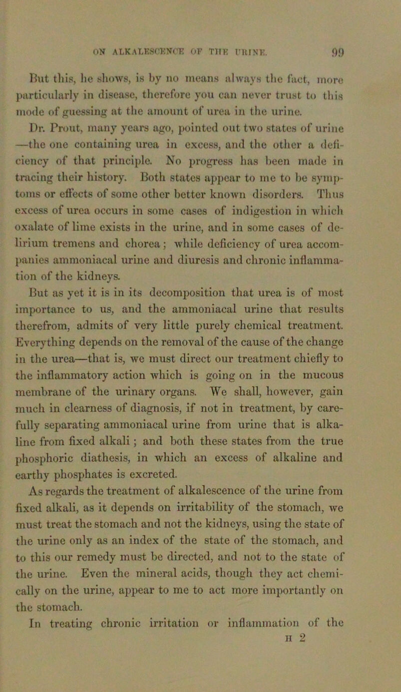 But this, lie shows, is by no means always the fact, more particularly in disease, therefore you can never trust to this mode of guessing at the amount of urea in the urine. Dr. Prout, many years ago, pointed out two states of urine —the one containing urea in excess, and the other a defi- ciency of that principle. No progress has been made in tracing their history. Both states appear to me to be symp- toms or effects of some other better known disorders. Thus excess of urea occurs in some cases of indigestion in which oxalate of lime exists in the urine, and in some cases of de- lirium tremens and chorea; while deficiency of urea accom- panies ammoniacal urine and diuresis and chronic inflamma- tion of the kidneys. But as yet it is in its decomposition that urea is of most importance to us, and the ammoniacal urine that results therefrom, admits of very little purely chemical treatment. Everything depends on the removal of the cause of the change in the urea—that is, we must direct our treatment chiefly to the inflammatory action which is going on in the mucous membrane of the urinary organs. We shall, however, gain much in clearness of diagnosis, if not in treatment, by care- fully separating ammoniacal urine from urine that is alka- line from fixed alkali; and both these states from the true phosphoric diathesis, in which an excess of alkaline and earthy phosphates is excreted. As regards the treatment of alkalescence of the urine from fixed alkali, as it depends on irritability of the stomach, wc must treat the stomach and not the kidneys, using the state of the urine only as an index of the state of the stomach, and to this our remedy must be directed, and not to the state of the urine. Even the mineral acids, though they act chemi- cally on the urine, appear to me to act more importantly on the stomach. In treating chronic irritation or inflammation of the h 2