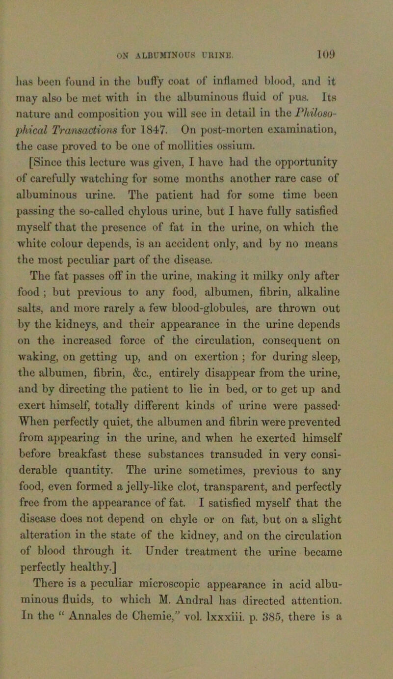 lias been found in the huffy coat of inflamed blood, and it may also be met with in the albuminous fluid of pus. Its nature and composition you will see in detail in the Philoso- phical Transactions for 1847. On post-morten examination, the case proved to be one of mollifies ossium. [Since this lecture was given, I have had the opportunity of carefully watching for some months another rare case of albuminous urine. The patient had for some time been passing the so-called chylous urine, but I have fully satisfied myself that the presence of fat in the urine, on which the white colour depends, is an accident only, and by no means the most peculiar part of the disease. The fat passes off in the urine, making it milky only after food ; but previous to any food, albumen, fibrin, alkaline salts, and more rarely a few blood-globules, are thrown out by the kidneys, and their appearance in the urine depends on the increased force of the circulation, consequent on waking, on getting up, and on exertion ; for during sleep, the albumen, fibrin, &c., entirely disappear from the urine, and by directing the patient to lie in bed, or to get up and exert himself, totally different kinds of urine were passed- When perfectly quiet, the albumen and fibrin were prevented from appearing in the urine, and when he exerted himself before breakfast these substances transuded in very consi- derable quantity. The urine sometimes, previous to any food, even formed a jelly-like clot, transparent, and perfectly free from the appearance of fat. I satisfied myself that the disease does not depend on chyle or on fat, but on a slight alteration in the state of the kidney, and on the circulation of blood through it. Under treatment the urine became perfectly healthy.] There is a peculiar microscopic appearance in acid albu- minous fluids, to which M. Andral has directed attention. In the “ Annales de Chemie,” vol. lxxxiii. p. 385, there is a