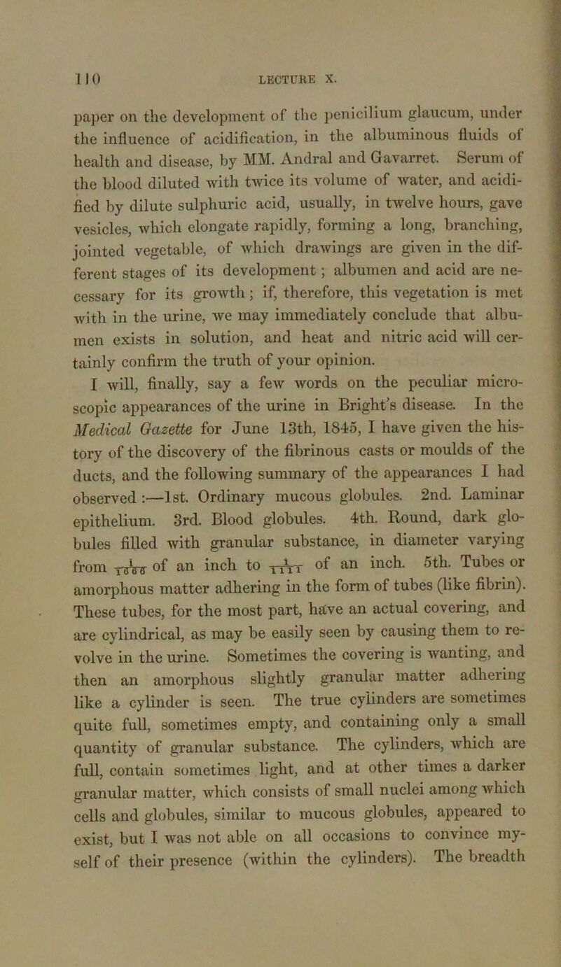 paper on the development of the penicilium glaucum, under the influence of acidification, in the albuminous fluids ol health and disease, by MM. Andral and Gavarret. Serum of the blood diluted with twice its volume of water, and acidi- fied by dilute sulphuric acid, usually, in twelve hours, gave vesicles, which elongate rapidly, forming a long, branching, jointed vegetable, of which drawings are given in the dif- ferent stages of its development; albumen and acid are ne- cessary for its growth; if, therefore, this vegetation is met with in the urine, we may immediately conclude that albu- men exists in solution, and heat and nitric acid will cer- tainly confirm the truth of your opinion. I will, finally, say a few words on the peculiar micro- scopic appearances of the urine in Bright’s disease. In the Medical Gazette for June 13th, 1845, I have given the his- tory of the discovery of the fibrinous casts or moulds of the ducts, and the following summary of the appearances I had observed :—1st. Ordinary mucous globules. 2nd. Laminar epithelium. 3rd. Blood globules. 4th. Round, dark glo- bules filled with granular substance, in diameter varying from rsW of an inch to ^Vr of an inch. 5th. Tubes or amorphous matter adhering in the form of tubes (like fibrin). These tubes, for the most part, have an actual covering, and are cylindrical, as may be easily seen by causing them to re- volve in the urine. Sometimes the covering is wanting, and then an amorphous slightly granular matter adhering like a cylinder is seen. The true cylinders are sometimes quite full, sometimes empty, and containing only a small quantity of granular substance. The cylinders, which are full, contain sometimes light, and at other times a darker granular matter, which consists of small nuclei among which cells and globules, similar to mucous globules, appeared to exist, but I was not able on all occasions to convince my- self of their presence (within the cylinders). The breadth