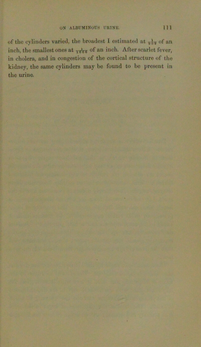of the cylinders varied, the broadest I estimated at of an inch, the smallest ones at of an inch. After scarlet fever, in cholera, and in congestion of the cortical structure of the kidney, the same cylinders may be found to be present in the urine.