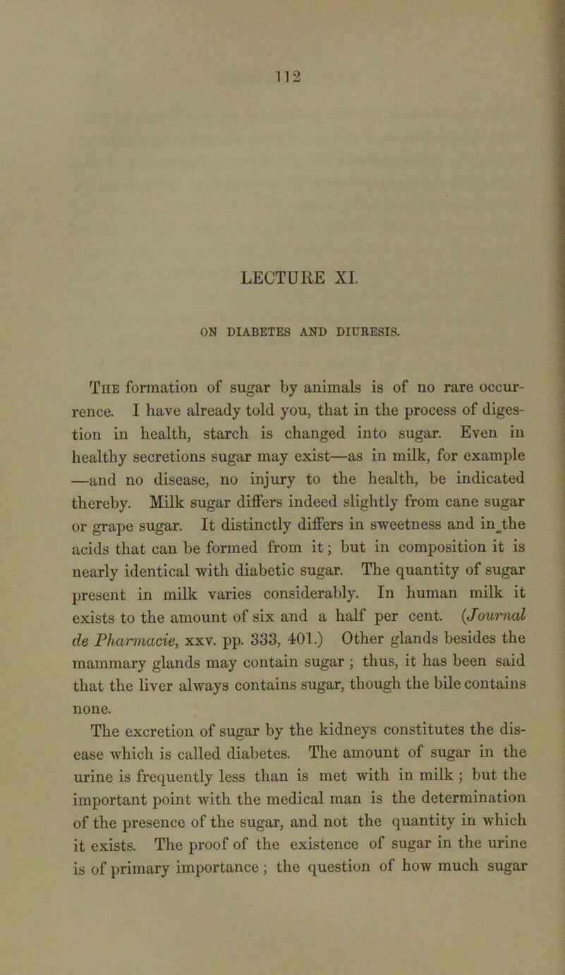 LECTURE XI. ON DIABETES AND DIURESIS. Tiie formation of sugar by animals is of no rare occur- rence. I have already told you, that in the process of diges- tion in health, starch is changed into sugar. Even in healthy secretions sugar may exist—as in milk, for example —and no disease, no injury to the health, be indicated thereby. Milk sugar differs indeed slightly from cane sugar or grape sugar. It distinctly differs in sweetness and injdie acids that can be formed from it; but in composition it is nearly identical with diabetic sugar. The quantity of sugar present in milk varies considerably. In human milk it exists to the amount of six and a half per cent. {Journal de Pharmacie, xxv. pp. 333, 401.) Other glands besides the mammary glands may contain sugar ; thus, it has been said that the liver always contains sugar, though the bile contains none. The excretion of sugar by the kidneys constitutes the dis- ease which is called diabetes. The amount of sugar in the urine is frequently less than is met with in milk ; but the important point with the medical man is the determination of the presence of the sugar, and not the quantity in which it exists. The proof of the existence of sugar in the urine is of primary importance; the question of hoAV much sugar