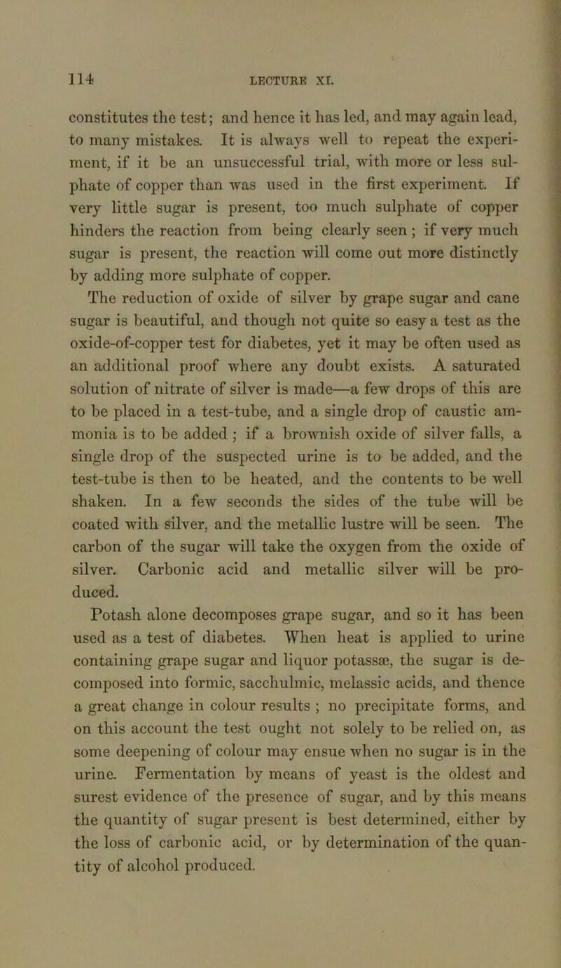 constitutes the test; and hence it has led, and may again lead, to many mistakes. It is always well to repeat the experi- ment, if it be an unsuccessful trial, with more or less sul- phate of copper than was used in the first experiment. If very little sugar is present, too much sulphate of copper hinders the reaction from being clearly seen ; if very much sugar is present, the reaction will come out more distinctly by adding more sulphate of copper. The reduction of oxide of silver by grape sugar and cane sugar is beautiful, and though not quite so easy a test as the oxide-of-copper test for diabetes, yet it may be often used as an additional proof where any doubt exists. A saturated solution of nitrate of silver is made—a few drops of this are to be placed in a test-tube, and a single drop of caustic am- monia is to be added ; if a brownish oxide of silver falls, a single drop of the suspected urine is to be added, and the test-tube is then to be heated, and the contents to be well shaken. In a few seconds the sides of the tube will be coated with silver, and the metallic lustre will be seen. The carbon of the sugar will take the oxygen from the oxide of silver. Carbonic acid and metallic silver will be pro- duced. Potash alone decomposes grape sugar, and so it has been used as a test of diabetes. When heat is applied to urine containing grape sugar and liquor potassae, the sugar is de- composed into formic, sacchulmic, inelassic acids, and thence a great change in colour results ; no precipitate forms, and on this account the test ought not solely to be relied on, as some deepening of colour may ensue when no sugar is in the urine. Fermentation by means of yeast is the oldest and surest evidence of the presence of sugar, and by this means the quantity of sugar present is best determined, either by the loss of carbonic acid, or by determination of the quan- tity of alcohol produced.