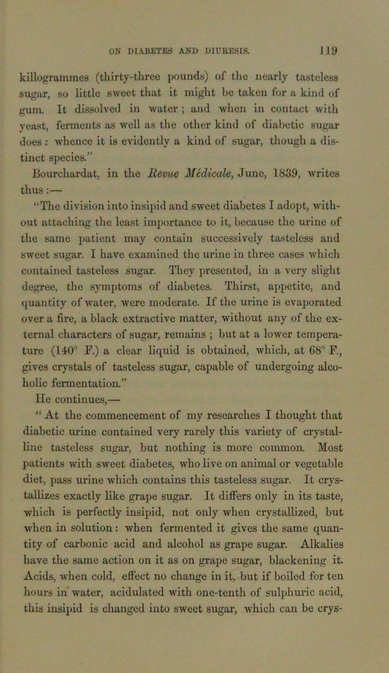 killogrammes (thirty-three pounds) of the nearly tasteless sugar, so little sweet that it might be taken for a kind of gum. It dissolved in water ; and when in contact with yeast, ferments as well as the other kind of diabetic sugar does : whence it is evidently a kind of sugar, though a dis- tinct species.” Bourcliardat, in the Revue Medicate, June, 1839, writes thus:— “The division into insipid and sweet diabetes I adopt, with- out attaching the least importance to it, because the urine of the same patient may contain successively tasteless and sweet sugar. I have examined the urine in three cases which contained tasteless sugar. They presented, in a very slight degree, the symptoms of diabetes. Thirst, appetite, and quantity of water, were moderate. If the urine is evaporated over a fire, a black extractive matter, without any of the ex- ternal characters of sugar, remains ; but at a lower tempera- ture (140° F.) a clear liquid is obtained, which, at 68° F., gives crystals of tasteless sugar, capable of undergoing alco- holic fermentation.” He continues,— “ At the commencement of my researches I thought that diabetic urine contained very rarely this variety of crystal- line tasteless sugar, but nothing is more common. Most patients with sweet diabetes, who live on animal or vegetable diet, pass urine which contains this tasteless sugar. It crys- tallizes exactly like grape sugar. It differs only in its taste, which is perfectly insipid, not only when crystallized, but when in solution: when fermented it gives the same quan- tity of carbonic acid and alcohol as grape sugar. Alkalies have the same action on it as on grape sugar, blackening it. Acids, when cold, effect no change in it, but if boiled for ten hours in water, acidulated with one-tenth of sulphuric acid, this insipid is changed into sweet sugar, which can be crys-