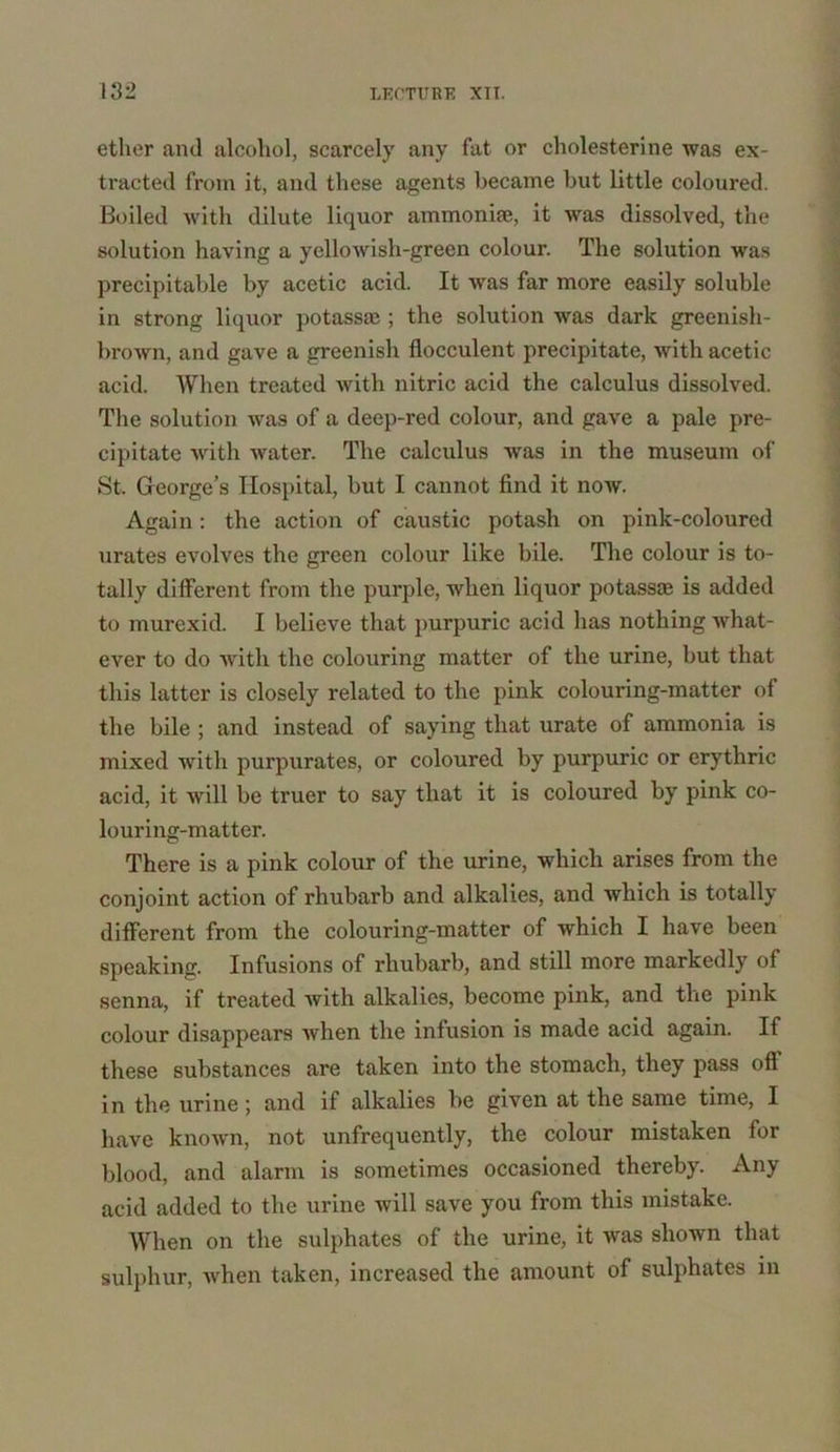 ether and alcohol, scarcely any fat or cholesterine was ex- tracted from it, and these agents became but little coloured. Boiled with dilute liquor ammonia;, it was dissolved, the solution having a yellowish-green colour. The solution was precipitable by acetic acid. It was far more easily soluble in strong liquor potassa;; the solution was dark greenish- brown, and gave a greenish flocculent precipitate, with acetic acid. When treated with nitric acid the calculus dissolved. The solution was of a deep-red colour, and gave a pale pre- cipitate with water. The calculus was in the museum of St. George’s Hospital, but I cannot find it now. Again : the action of caustic potash on pink-coloured urates evolves the green colour like bile. The colour is to- tally different from the purple, when liquor potassa; is added to murexid. I believe that purpuric acid has nothing what- ever to do with the colouring matter of the urine, but that this latter is closely related to the pink colouring-matter of the bile ; and instead of saying that urate of ammonia is mixed with purpurates, or coloured by purpuric or erythric acid, it will be truer to say that it is coloured by pink co- louring-matter. There is a pink colour of the urine, which arises from the conjoint action of rhubarb and alkalies, and which is totally different from the colouring-matter of which I have been speaking. Infusions of rhubarb, and still more markedly of senna, if treated with alkalies, become pink, and the pink colour disappears when the infusion is made acid again. If these substances are taken into the stomach, they pass oil in the urine; and if alkalies be given at the same time, I have known, not unfrequently, the colour mistaken for blood, and alarm is sometimes occasioned thereby. Any acid added to the urine will save you from this mistake. When on the sulphates of the urine, it was shown that sulphur, when taken, increased the amount of sulphates in