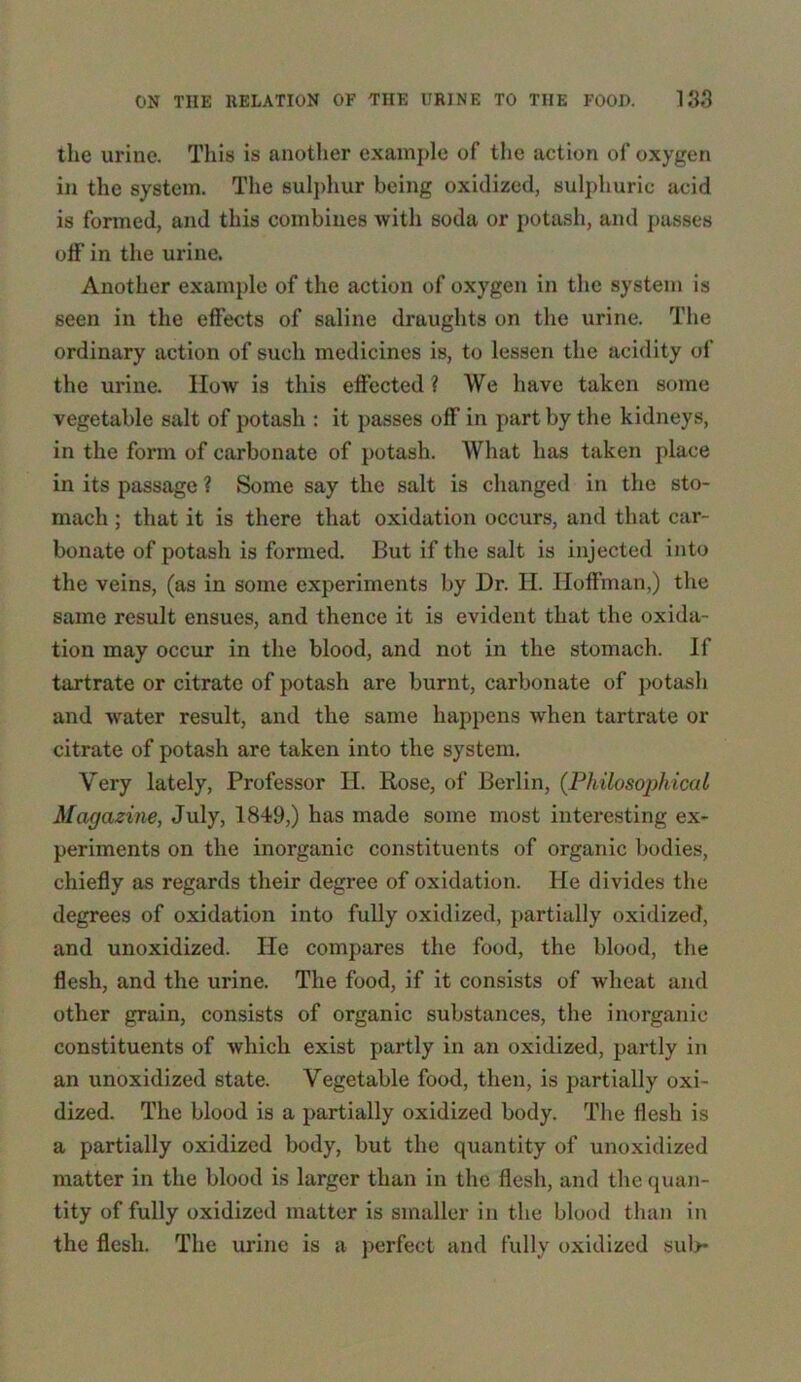 the urine. This is another example of the action of oxygen in the system. The sulphur being oxidized, sulphuric acid is formed, and this combines with soda or potash, and passes off in the urine. Another example of the action of oxygen in the system is seen in the effects of saline draughts on the urine. The ordinary action of such medicines is, to lessen the acidity of the urine. How is this effected ? We have taken some vegetable salt of potash : it passes off in part by the kidneys, in the form of carbonate of potash. What has taken place in its passage ? Some say the salt is changed in the sto- mach ; that it is there that oxidation occurs, and that car- bonate of potash is formed. But if the salt is injected into the veins, (as in some experiments by Dr. H. Hoffman,) the same result ensues, and thence it is evident that the oxida- tion may occur in the blood, and not in the stomach. If tartrate or citrate of potash are burnt, carbonate of potash and water result, and the same happens when tartrate or citrate of potash are taken into the system. Very lately, Professor II. Rose, of Berlin, {Philosophical Magazine, July, 1849,) has made some most interesting ex- periments on the inorganic constituents of organic bodies, chiefly as regards their degree of oxidation. He divides the degrees of oxidation into fully oxidized, partially oxidized, and unoxidized. He compares the food, the blood, the flesh, and the urine. The food, if it consists of wheat and other grain, consists of organic substances, the inorganic constituents of which exist partly in an oxidized, partly in an unoxidized state. Vegetable food, then, is partially oxi- dized. The blood is a partially oxidized body. The flesh is a partially oxidized body, but the quantity of unoxidized matter in the blood is larger than in the flesh, and the quan- tity of fully oxidized matter is smaller in the blood than in the flesh. The urine is a perfect and fully oxidized sub*