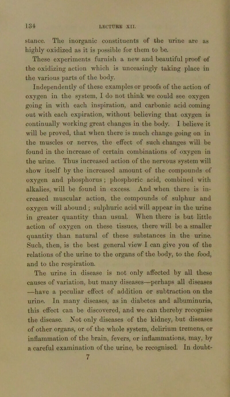 stance. The inorganic constituents of the urine are as highly oxidized as it is possible for them to be. These experiments furnish a new and beautiful proof of the oxidizing action which is unceasingly taking place in the various parts of the body. Independently of these examples or proofs of the action of oxygen in the system, I do not think we could see oxygen going in with each inspiration, and carbonic acid coming out with each expiration, without believing that oxygen is continually working great changes in the body. I believe it will be proved, that Avlien there is much change going on in the muscles or nerves, the effect of such changes will be found in the increase of certain combinations of oxygen in the urine. Thus increased action of the nervous system will show itself by the increased amount -of the compounds of oxygen and phosphorus ; phosphoric acid, combined with alkalies, will be found in excess. And when there is in- creased muscular action, the compounds of sulphur and oxygen will abound ; sulphuric acid will appear in the urine in greater quantity than usual. When there is but little action of oxygen on these tissues, there Avill be a smaller quantity than natural of these substances in the urine. Such, then, is the best general view I can give you of the relations of the urine to the organs of the body, to the food, and to the respiration. The urine in disease is not only affected by all these causes of variation, but many diseases—perhaps all diseases —have a peculiar effect of addition or subtraction on the urine. In many diseases, as in diabetes and albuminuria, this effect can be discovered, and we can thereby recognise the disease. Not only diseases of the kidney, but diseases of other organs, or of the whole system, delirium tremens, or inflammation of the brain, fevers, or inflammations, may, by a careful examination of the urine, be recognised. In doubt- 7