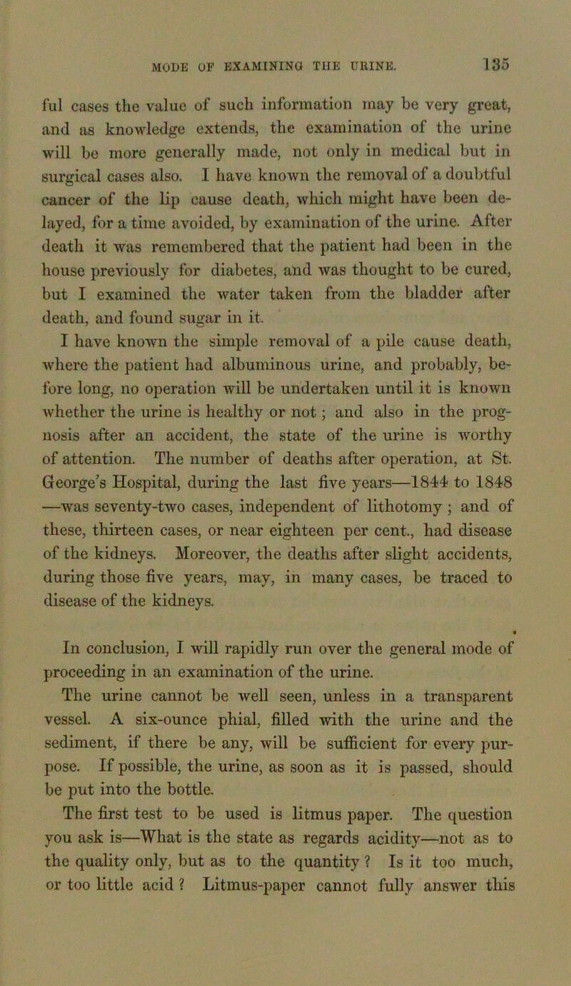 ful cases the value of such information may be very great, and as knowledge extends, the examination of the urine will be more generally made, not only in medical but in surgical cases also. I have known the removal of a doubtful cancer of the lip cause death, which might have been de- layed, for a time avoided, by examination of the urine. After death it was remembered that the patient had been in the house previously for diabetes, and was thought to be cured, but I examined the water taken from the bladder after death, and found sugar in it. I have known the simple removal of a pile cause death, where the patient had albuminous urine, and probably, be- fore long, no operation will be undertaken until it is known Avhether the urine is healthy or not; and also in the prog- nosis after an accident, the state of the urine is worthy of attention. The number of deaths after operation, at St, George’s Hospital, during the last five years—1844 to 1848 —was seventy-two cases, independent of lithotomy ; and of these, thirteen cases, or near eighteen per cent., had disease of the kidneys. Moreover, the deaths after slight accidents, during those five years, may, in many cases, be traced to disease of the kidneys. « In conclusion, I will rapidly run over the general mode of proceeding in an examination of the urine. The urine cannot be well seen, unless in a transparent vessel. A six-ounce phial, filled with the urine and the sediment, if there be any, will be sufficient for every pur- pose. If possible, the urine, as soon as it is passed, should be put into the bottle. The first test to be used is litmus paper. The question you ask is—What is the state as regards acidity—not as to the quality only, but as to the quantity ? Is it too much, or too little acid ? Litmus-paper cannot fully answer this