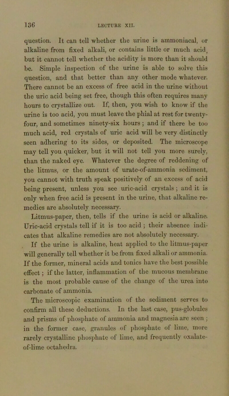 question. It can tell whether the urine is ammoniacal, or alkaline from fixed alkali, or contains little or much acid, but it cannot tell whether the acidity is more than it should be. Simple inspection of the urine is able to solve this question, and that better than any other mode whatever. There cannot be an excess of free acid in the urine without the uric acid being set free, though this often requires many hours to crystallize out. If, then, you wish to know if the urine is too acid, you must leave the phial at rest for twenty- four, and sometimes ninety-six hours ; and if there be too much acid, red crystals of uric acid will be very distinctly seen adhering to its sides, or deposited. The microscope may tell you quicker, but it will not tell you more surely, than the naked eye. Whatever the degree of reddening of the litmus, or the amount of urate-of-ammonia sediment, you cannot with truth speak positively of an excess of acid being present, unless you see uric-acid crystals ; and it is only when free acid is present in the urine, that alkaline re- medies are absolutely necessary. Litmus-paper, then, tells if the urine is acid or alkaline. Uric-acid crystals tell if it is too acid ; their absence indi- cates that alkaline remedies are not absolutely necessary. If the urine is alkaline, heat applied to the litmus-paper will generally tell whether it be from fixed alkali or ammonia. If the former, mineral acids and tonics have the best possible effect; if the latter, inflammation of the mucous membrane is the most probable cause of the change of the urea into carbonate of ammonia. The microscopic examination of the sediment serves to confirm all these deductions. In the last case, pus-globules and prisms of phosphate of ammonia and magnesia are seen ; in the former case, granules of phosphate of lime, more rarely crystalline phosphate of lime, and frequently oxalate- of-lime octahedra.