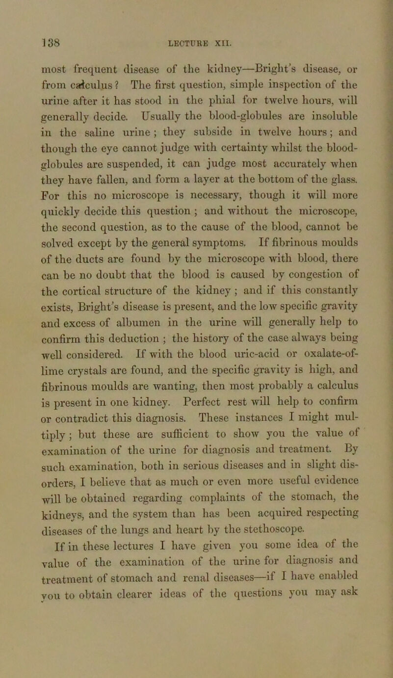 most frequent disease of the kidney—Bright’s disease, or from calculus ? The first question, simple inspection of the urine after it has stood in the phial for twelve hours, will generally decide. Usually the blood-globules are insoluble in the saline urine ; they subside in twelve hours; and though the eye cannot judge with certainty whilst the blood- globules are suspended, it can judge most accurately when they have fallen, and form a layer at the bottom of the glass. For this no microscope is necessary, though it will more quickly decide this question ; and without the microscope, the second question, as to the cause of the blood, cannot be solved except by the general symptoms. If fibrinous moulds of the ducts are found by the microscope with blood, there can be no doubt that the blood is caused by congestion of the cortical structure of the kidney ; and if this constantly exists, Bright’s disease is present, and the low specific gravity and excess of albumen in the urine will generally help to confirm this deduction ; the history of the case always being well considered. If with the blood uric-acid or oxalate-of- lime crystals are found, and the specific gravity is high, and fibrinous moulds are wanting, then most probably a calculus is present in one kidney. Perfect rest will help to confirm or contradict this diagnosis. These instances I might mul- tiply ; but these are sufficient to show you the value of examination of the urine for diagnosis and treatment. By such examination, both in serious diseases and in slight dis- orders, I believe that as much or even more useful evidence will be obtained regarding complaints of the stomach, the kidneys, and the system than has been acquired respecting diseases of the lungs and heart by the stethoscope. If in these lectures I have given you some idea of the value of the examination of the urine for diagnosis and treatment of stomach and renal diseases—if I have enabled you to obtain clearer ideas of the questions you may ask