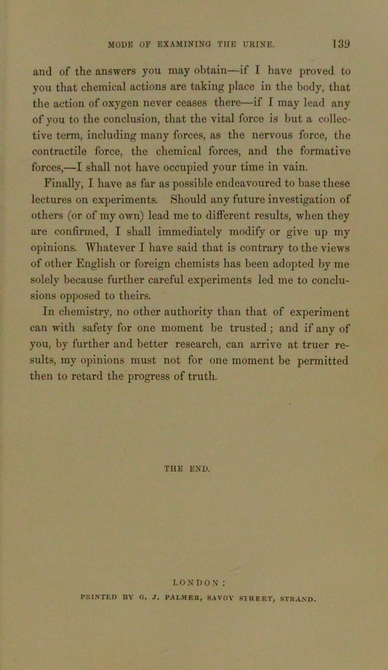 and of the answers you may obtain—if I have proved to you that chemical actions are taking place in the body, that the action of oxygen never ceases there—if I may lead any of you to the conclusion, that the vital force is but a collec- tive term, including many forces, as the nervous force, the contractile force, the chemical forces, and the formative forces,—I shall not have occupied your time in vain. Finally, I have as far as possible endeavoured to base these lectures on experiments. Should any future investigation of others (or of my own) lead me to different results, when they are confirmed, I shall immediately modify or give up my opinions. Whatever I have said that is contrary to the views of other English or foreign chemists has been adopted by me solely because further careful experiments led me to conclu- sions opposed to theirs. In chemistry, no other authority than that of experiment can Avith safety for one moment be trusted; and if any of you, by further and better research, can arrive at truer re- sults, my opinions must not for one moment be permitted then to retard the progress of truth. THE END. LONDON : PRINTED BY G. J. PALMER, SAVOY STREET, STRAND.