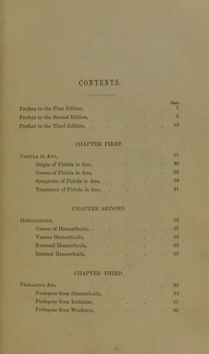 CONTENTS. Page Preface to the First Edition, . 5 Preface to the Second Edition, . . . 9 Preface to the Third Edition, . . . • .13 CHAPTER FIRST. Fistula in Ano, . . . • • .17 Origin of Fistula in Ano, . . . .20 Causes of Fistula in Ano, . . . .26 Symptoms of Fistula in Ano, . . . .28 Treatment of Fistula in Ano, . . . .31 CHAPTER SECOND. Hemorrhoids, ...... 66 Causes of Hemorrhoids, . . . . .57 Venous Hemorrhoids, . . . . .59 External Hemorrhoids, ... 62 Internal Hemorrhoids, . . ... 66 CHAPTER THIRD. Prolapsus Ani, ...... 92 Prolapsus from Hemorrhoids, . . . .94 Prolapsus from Irritation, . . . .97 Prolapsus from Weakness, . . . .99