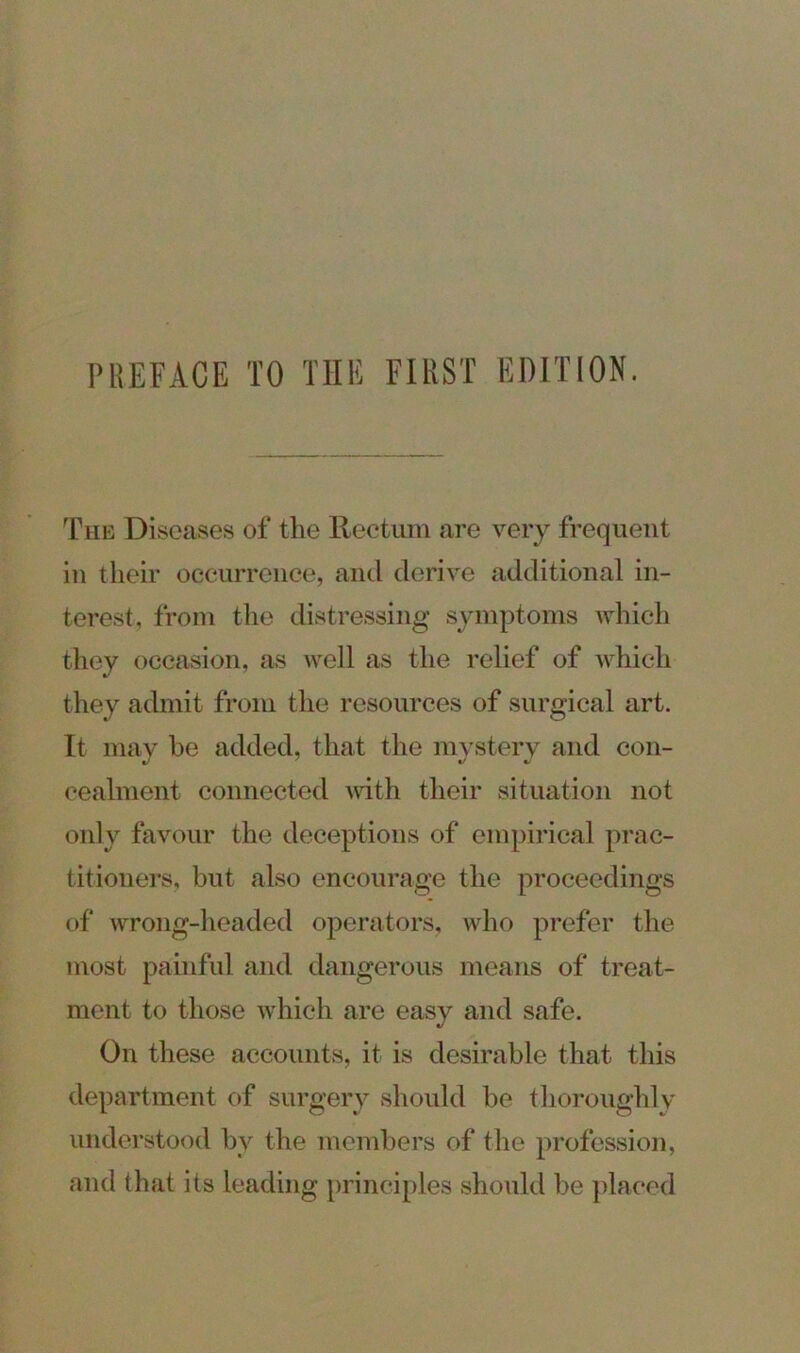 The Diseases of the Rectum are very frequent in their occurrence, and derive additional in- terest, from the distressing symptoms which they occasion, as well as the relief of which they admit from the resources of surgical art. It may he added, that the mystery and con- cealment connected with their situation not only favour the deceptions of empirical prac- titioners, but also encourage the proceedings of wrong-headed operators, who prefer the most painful and dangerous means of treat- ment to those which are easy and safe. On these accounts, it is desirable that this department of surgery should be thoroughly understood bv the members of the profession, and that its leading principles should be placed