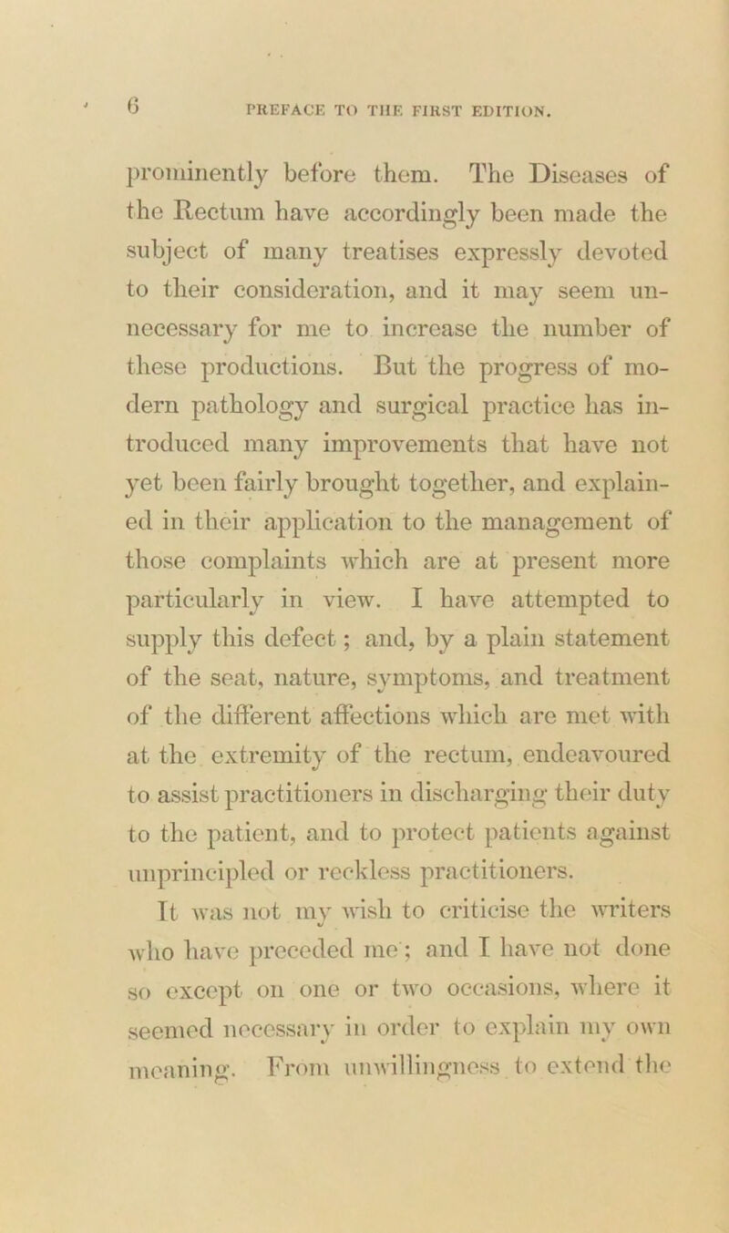 prominently before them. The Diseases of the Rectum have accordingly been made the subject of many treatises expressly devoted to their consideration, and it may seem un- necessary for me to increase the number of these productions. But the progress of mo- dern pathology and surgical practice has in- troduced many improvements that have not yet been fairly brought together, and explain- ed in their application to the management of those complaints which are at present more particularly in view. I have attempted to supply this defect; and, by a plain statement of the seat, nature, symptoms, and treatment of the different affections which are met with at the extremity of the rectum, endeavoured to assist practitioners in discharging their duty to the patient, and to protect patients against unprincipled or reckless practitioners. It was not my wish to criticise the writers •/ who have preceded me ; and I have not done so except on one or two occasions, where it seemed necessary in order to explain my own meaning. From unwillingness to extend the