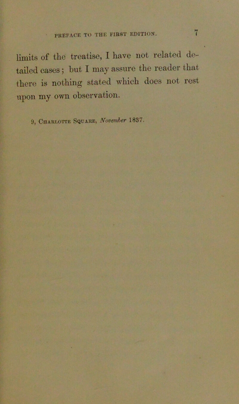 limits of the treatise, I have not related de- tailed cases; hut I may assure the reader that there is nothing stated which does not rest upon my own observation. 9, Charlotte Square, November 1837.