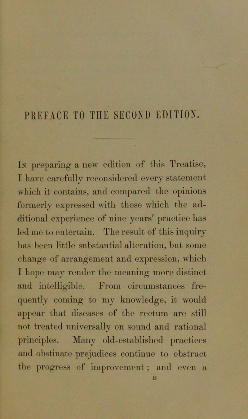 In preparing a new edition of this Treatise, I have carefully reconsidered every statement which it contains, and compared the opinions formerly expressed with those which the ad- ditional experience of nine years’ practice has led me to entertain. The result of this inquiry has been little substantial alteration, but some change of arrangement and expression, which I hope may render the meaning more distinct and intelligible. From circumstances fre- quently coming to my knowledge, it would appear that diseases of the rectum are still not treated universally on sound and rational principles. Many old-established practices and obstinate prejudices continue to obstruct the progress of improvement; and even a B