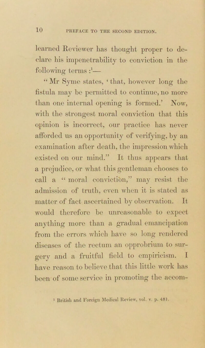 learned Reviewer lias thought proper to de- clare his impenetrability to conviction in the following; terms— “ Mr Syme states, 4 that, however long the fistula may be permitted to continue, no more than one internal opening is formed.’ Now, with the strongest moral conviction that this opinion is incorrect, our practice has never afforded us an opportunity of verifying, by an examination after death, the impression which existed on our mind.” It thus appears that a prejudice, or what this gentleman chooses to call a “ moral conviction,” may resist the admission of truth, even when it is stated as matter of fact ascertained by observation. It would therefore be unreasonable to expect anything more than a gradual emancipation from the errors which have so long rendered diseases of the rectum an opprobrium to sur- gery and a fruitful field to empiricism. I have reason to believe that this little work has been of some service in promoting the aeeom- 1 British and Foreign Medical Review, vol. v. p. 481.