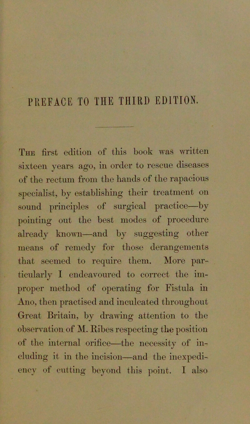 The first edition of this book was written sixteen years ago, in order to rescue diseases of the rectum from the hands of the rapacious specialist, by establishing their treatment on sound principles of surgical practice—by pointing out the best modes of procedure already known—and by suggesting other means of remedy for those derangements that seemed to require them. More par- ticularly I endeavoured to correct the im- proper method of operating for Fistula in Ano, then practised and inculcated throughout Great Britain, by drawing attention to the observation of M. Ribes respecting the position of the internal orifice—the necessity of in- cluding it in the incision—and the inexpedi- ency of cutting beyond this point. I also