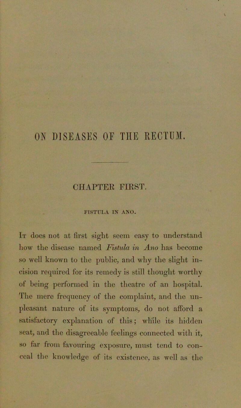 ON DISEASES OF THE RECTUM. CHAPTER FIRST. FISTULA US' ANO. It does not at first sight seem easy to understand how the disease named Fistula in Ano has become so well known to the public, and why the slight in- cision required for its remedy is still thought worthy of being performed in the theatre of an hospital. The mere frequency of the complaint, and the un- pleasant nature of its symptoms, do not afford a satisfactory explanation of this; while its hidden seat, and the disagreeable feelings connected with it, so far from favouring exposure, must tend to con- ceal the knowledge of its existence, as well as the
