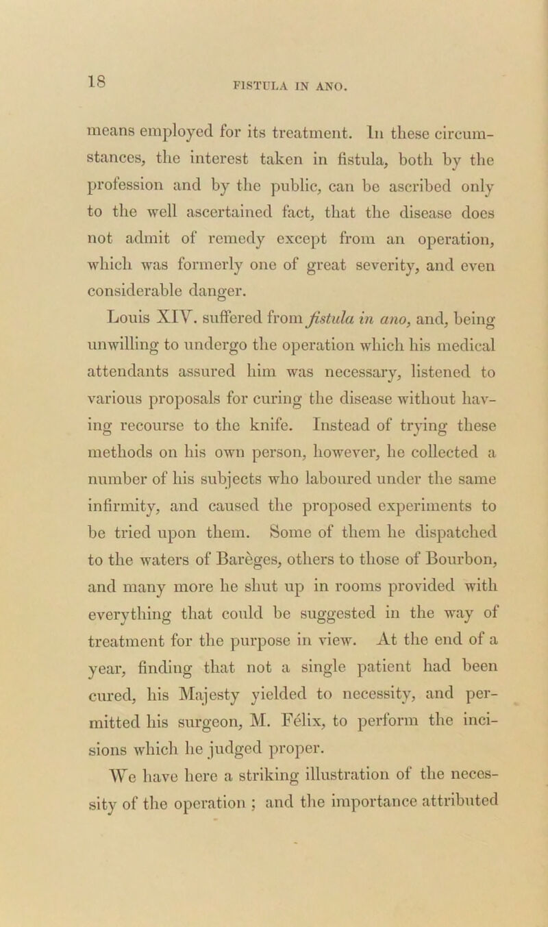 means employed for its treatment. In these circum- stances, the interest taken in fistula, both by the profession and by the public, can be ascribed only to the well ascertained fact, that the disease does not admit of remedy except from an operation, which was formerly one of great severity, and even considerable danger. Louis XIV. suffered from fistula in ano, and, being unwilling to undergo the operation which his medical attendants assured him was necessary, listened to various proposals for curing the disease without hav- ing recourse to the knife. Instead of trying these methods on his own person, however, he collected a number of his subjects who laboured under the same infirmity, and caused the proposed experiments to be tried upon them. Some of them he dispatched to the waters of Bareges, others to those of Bourbon, and many more he shut up in rooms provided with everything that could be suggested in the way of treatment for the purpose in view. At the end of a year, finding that not a single patient had been cured, his Majesty yielded to necessity, and per- mitted his surgeon, M. Felix, to perform the inci- sions which he judged proper. We have here a striking illustration of the neces- sity of the operation ; and the importance attributed