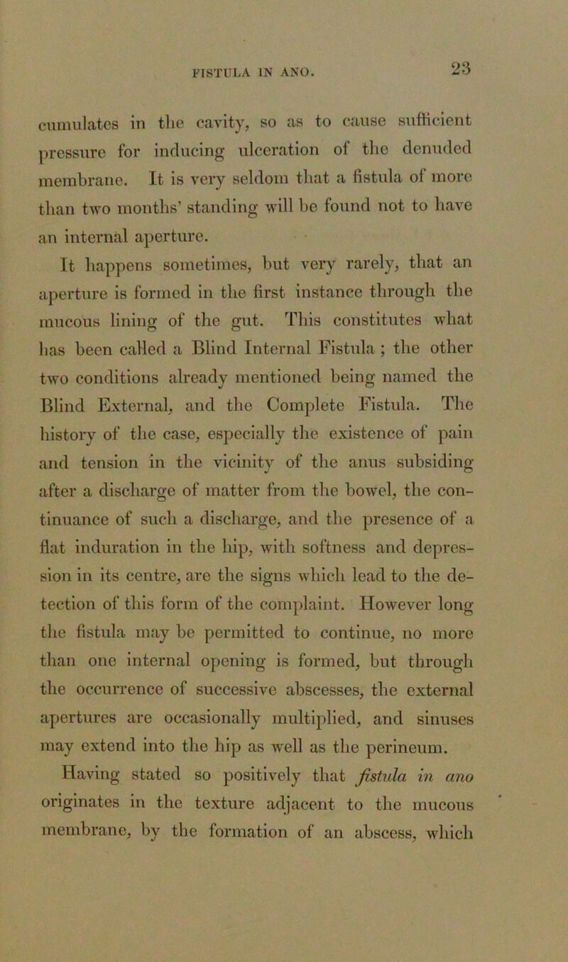cumulates in the cavity, so as to cause sufficient pressure for inducing ulceration of the denuded membrane. It is very seldom that a fistula of more than two months’ standing will he found not to have an internal aperture. It happens sometimes, but very rarely, that an aperture is formed in the first instance through the mucous lining of the gut. This constitutes what has been called a Blind Internal Fistula ; the other two conditions already mentioned being named the Blind External, and the Complete Fistula. The history of the case, especially the existence of pain and tension in the vicinity of the anus subsiding after a discharge of matter from the bowel, the con- tinuance of such a discharge, and the presence of a flat induration in the hip, with softness and depres- sion in its centre, are the signs which lead to the de- tection of this form of the complaint. However long the fistula may be permitted to continue, no more than one internal opening is formed, but through the occurrence of successive abscesses, the external apertures are occasionally multiplied, and sinuses may extend into the hip as well as the perineum. Having stated so positively that fistula in ano originates in the texture adjacent to the mucous membrane, by the formation of an abscess, which