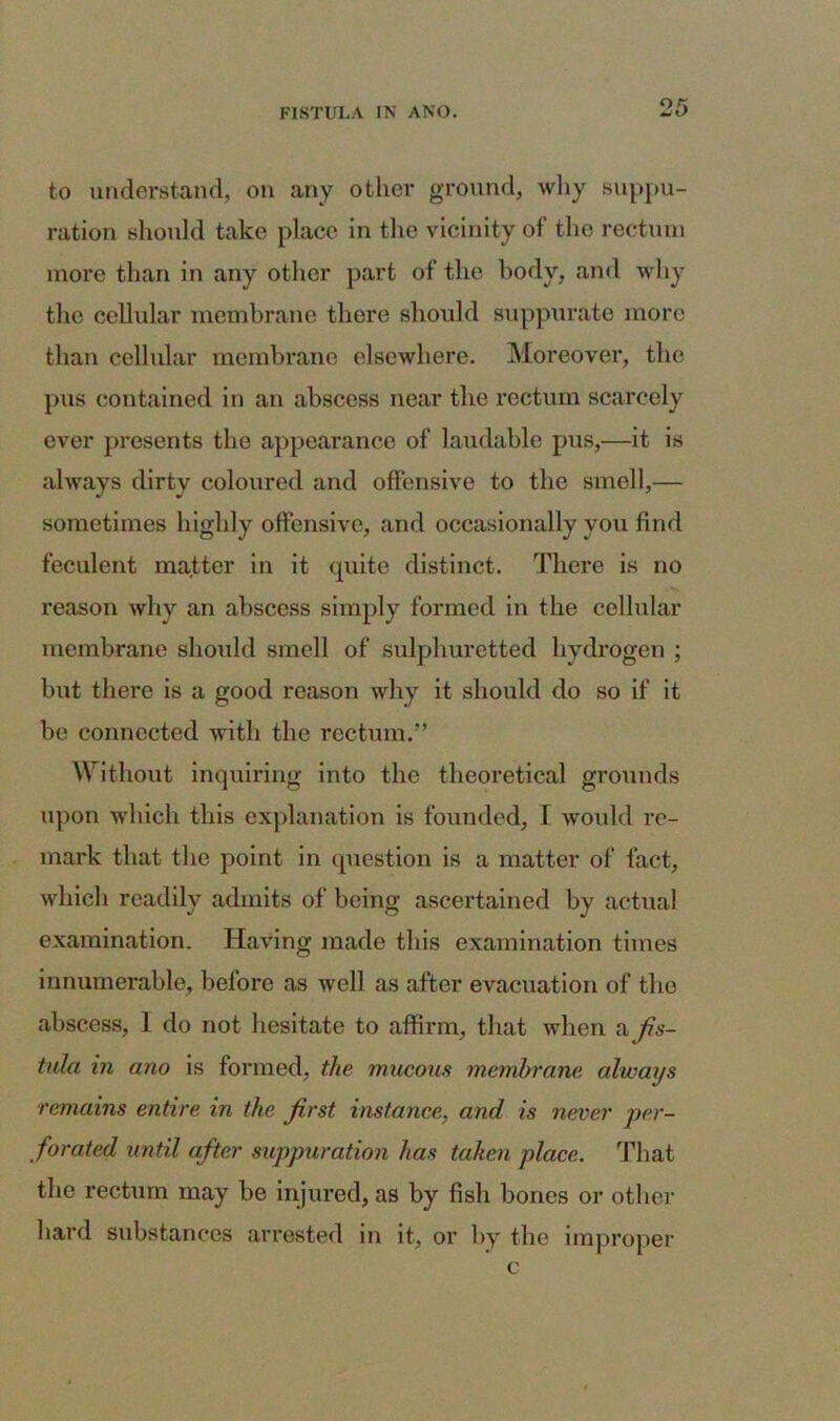 to understand, on any other ground, why suppu- ration should take place in the vicinity of the rectum more than in any other part of the body, and why the cellular membrane there should suppurate more than cellular membrane elsewhere. Moreover, the pus contained in an abscess near the rectum scarcely ever presents the appearance of laudable pus,—it is always dirty coloured and offensive to the smell,— sometimes highly offensive, and occasionally you find feculent matter in it quite distinct. There is no reason why an abscess simply formed in the cellular membrane should smell of sulphuretted hydrogen ; but there is a good reason why it should do so if it be connected with the rectum.” Without inquiring into the theoretical grounds upon which this explanation is founded, I would re- mark that the point in question is a matter of fact, which readily admits of being ascertained by actual examination. Having made this examination times innumerable, before as well as after evacuation of the abscess, I do not hesitate to affirm, that when a fis- tula in ano is formed, the mucous membrane always remains entire in the first instance, and is never per- forated until after suppuration has taken place. That the rectum may be injured, as by fish bones or other hard substances arrested in it, or by the improper c