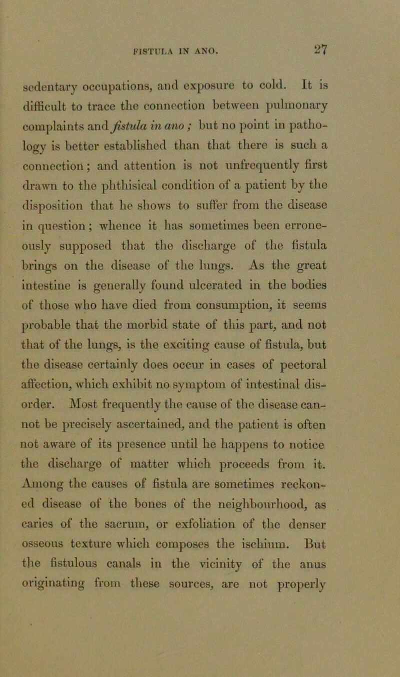 sedentary occupations, and exposure to cold. It is difficult to trace the connection between pulmonary complaints and fistula inano ; but no point in patho- logy is better established than that there is such a connection; and attention is not unfrequently first drawn to the phthisical condition of a patient by the disposition that ho shows to suffer from the disease in question; whence it has sometimes been errone- ously supposed that the discharge of the fistula brings on the disease of the lungs. As the great intestine is generally found ulcerated in the bodies of those who have died from consumption, it seems probable that the morbid state of this part, and not that of the lungs, is the exciting cause of fistula, but the disease certainly does occur in cases of pectoral affection, which exhibit no symptom of intestinal dis- order. Most frequently the cause of the disease can- not be precisely ascertained, and the patient is often not aware of its presence until he happens to notice the discharge of matter which proceeds from it. Among the causes of fistula are sometimes reckon- ed disease of the bones of the neighbourhood, as caries of the sacrum, or exfoliation of the denser osseous texture which composes the ischium. But the fistulous canals in the vicinity of the anus originating from these sources, are not properly