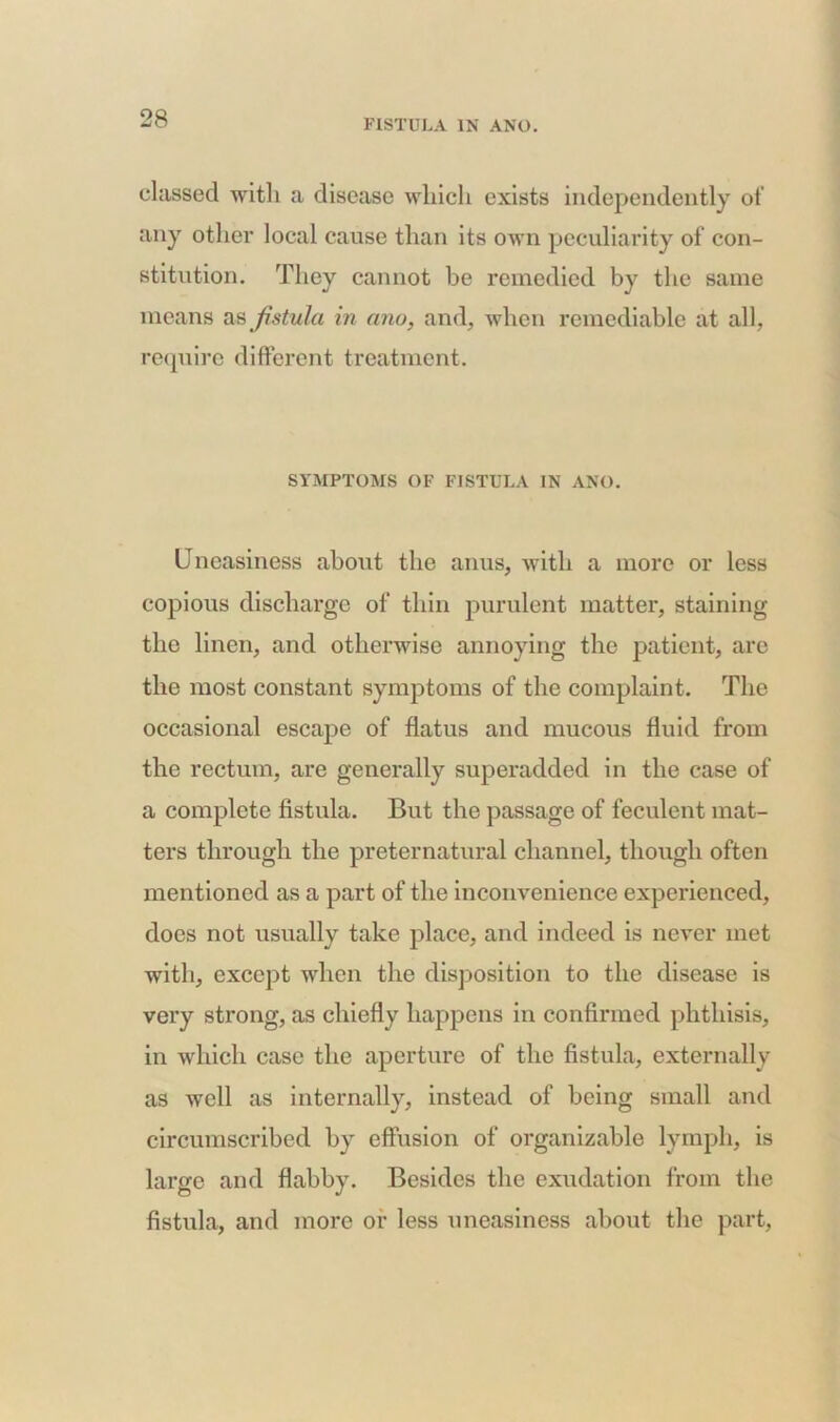 classed with a disease which exists independently of any other local cause than its own peculiarity of con- stitution. They cannot be remedied by the same means as fistula in ana, and, when remediable at all, require different treatment. SYMPTOMS OF FISTULA IN ANO. Uneasiness about the anus, with a more or less copious discharge of thin purulent matter, staining the linen, and otherwise annoying the patient, are the most constant symptoms of the complaint. The occasional escape of flatus and mucous fluid from the rectum, are generally superadded in the case of a complete fistula. But the passage of feculent mat- ters through the preternatural channel, though often mentioned as a part of the inconvenience experienced, does not usually take place, and indeed is never met with, except when the disposition to the disease is very strong, as chiefly happens in confirmed phthisis, in which case the aperture of the fistula, externally as well as internally, instead of being small and circumscribed by effusion of organizable lymph, is large and flabby. Besides the exudation from the fistula, and more or less uneasiness about the part,
