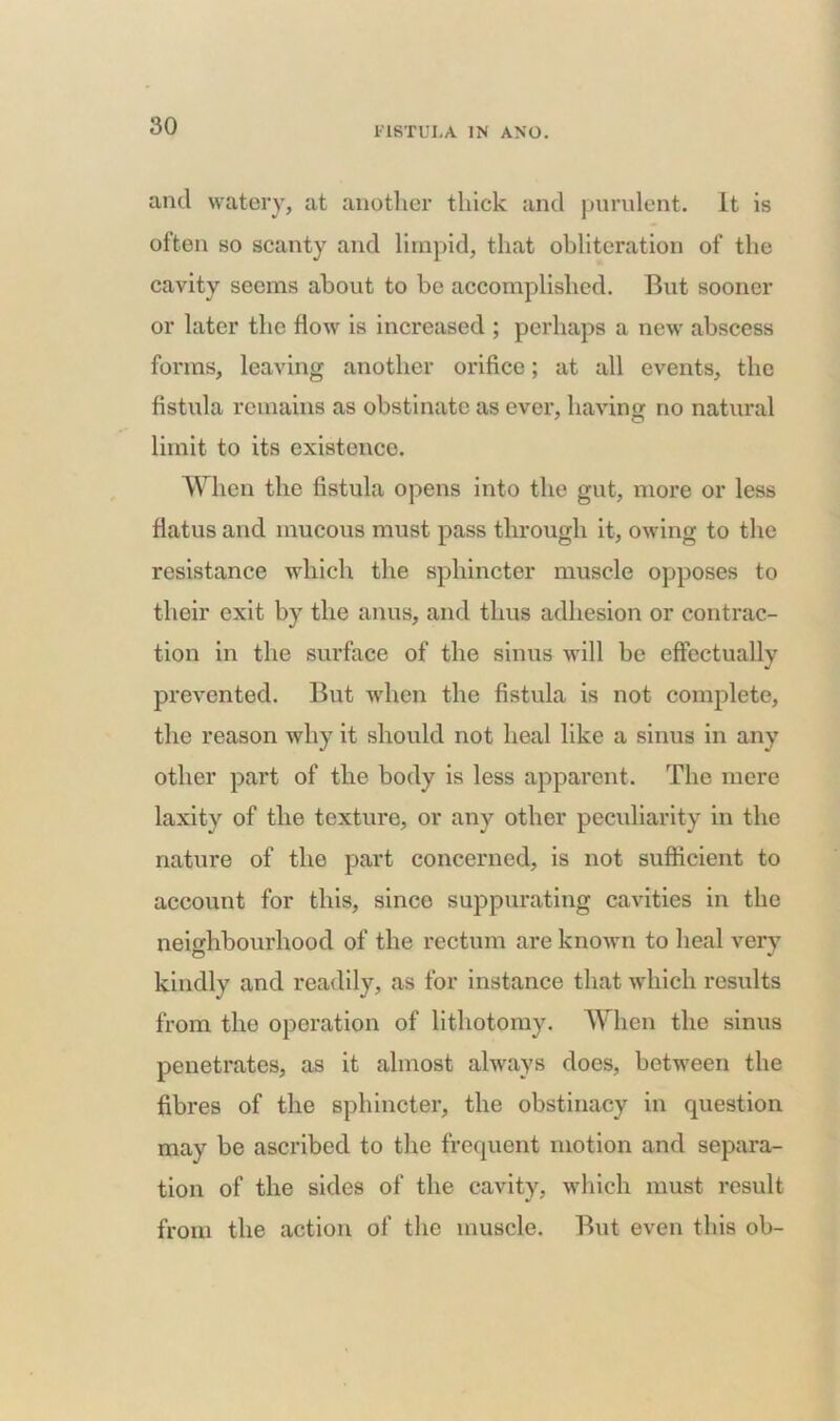 and watery, at another thick and purulent. It is often so scanty and limpid, that obliteration of the cavity seems about to be accomplished. But sooner or later the flow is increased ; perhaps a new’ abscess forms, leaving another orifice; at all events, the fistula remains as obstinate as ever, having no natural limit to its existence. When the fistula opens into the gut, more or less flatus and mucous must pass through it, owing to the resistance which the sphincter muscle opposes to their exit by the anus, and thus adhesion or contrac- tion in the surface of the sinus will be effectually J prevented. But when the fistula is not complete, the reason why it should not heal like a sinus in any other part of the body is less apparent. The mere laxity of the texture, or any other peculiarity in the nature of the part concerned, is not sufficient to account for this, since suppurating cavities in the neighbourhood of the rectum are known to heal very kindly and readily, as for instance that which results from the operation of lithotomy. When the sinus penetrates, as it almost always does, between the fibres of the sphincter, the obstinacy in question may be ascribed to the frequent motion and separa- tion of the sides of the cavity, which must result from the action of the muscle. But even this ob-