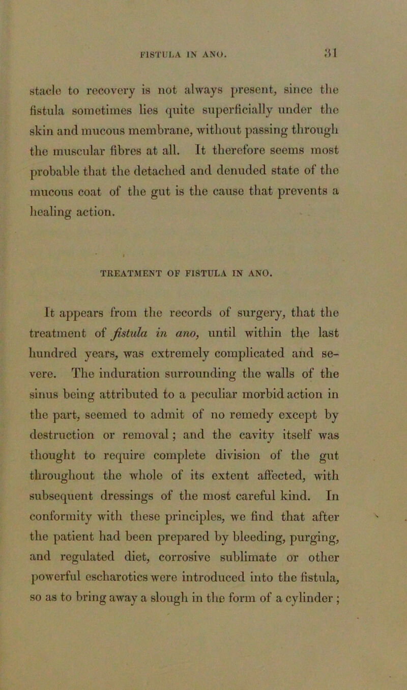 ai staele to recovery is not always present, since the fistula sometimes lies quite superficially under the skin and mucous membrane, without passing through the muscular fibres at all. It therefore seems most probable that the detached and denuded state of the mucous coat of the gut is the cause that prevents a healing action. TREATMENT OF FISTULA IN ANO. It appears from the records of surgery, that the treatment of fistula in ano, until within the last hundred years, was extremely complicated and se- vere. The induration surrounding the walls of the sinus being attributed to a peculiar morbid action in the part, seemed to admit of no remedy except by destruction or removal; and the cavity itself was thought to require complete division of the gut throughout the whole of its extent affected, with subsequent dressings of the most careful kind. In conformity with these principles, we find that after the patient had been prepared by bleeding, purging, and regulated diet, corrosive sublimate or other powerful cscharotics were introduced into the fistula, so as to bring away a slough in the form of a cylinder ;