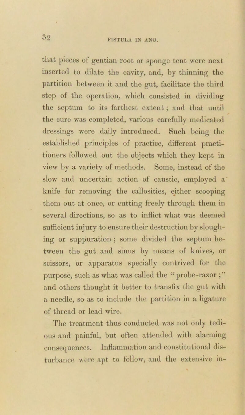 FISTULA IN ANO. that pieces of gentian root or sponge tent were next inserted to dilate the cavity, and, by thinning the partition between it and the gnt, facilitate the third step of the operation, which consisted in dividing the septum to its farthest extent; and that until the cure was completed, various carefully medicated dressings were daily introduced. Such being the established principles of practice, different practi- tioners followed out the objects which they kept in view by a variety of methods. Some, instead of the slow and uncertain action of caustic, employed a knife for removing the callosities, either scooping them out at once, or cutting freely through them in several directions, so as to indict what was deemed sufficient injury to ensure their destruction by slough- ing or suppuration ; some divided the septum be- tween the gut and sinus by means of knives, or scissors, or apparatus specially contrived for the purpose, such as what was called the “ probe-razor and others thought it better to transfix the gut with a needle, so as to include the partition in a ligature of thread or lead wire. The treatment thus conducted was not only tedi- ous and painful, but often attended with alarming consequences. Inflammation and constitutional dis- turbance were apt to follow, and the extensive in-