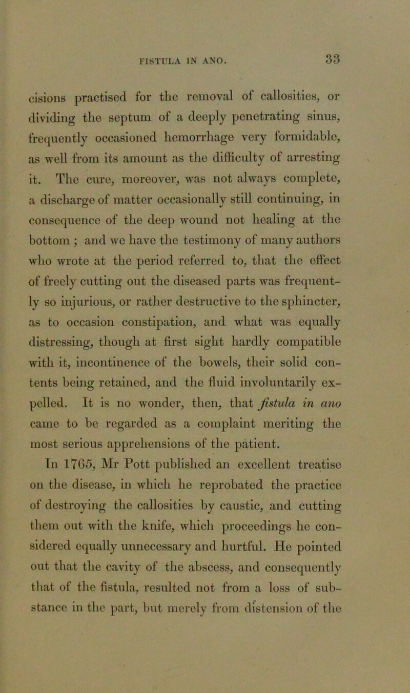 cisions practised for the removal of callosities, or dividing the septum of a deeply penetrating sinus, frequently occasioned hemorrhage very formidable, as well from its amount as the difficulty of arresting it. The cure, moreover, was not always complete, a discharge of matter occasionally still continuing, in consequence of the deep wound not healing at the bottom ; and we have the testimony of many authors who wrote at the period referred to, that the effect of freely cutting out the diseased parts was frequent- ly so injurious, or rather destructive to the sphincter, as to occasion constipation, and what was equally distressing, though at first sight hardly compatible with it, incontinence of the bowels, their solid con- tents being retained, and the fluid involuntarily ex- pelletl. It is no wonder, then, that fistula in ano came to be regarded as a complaint meriting the most serious apprehensions of the patient. In 17G5, Mr Pott published an excellent treatise on the disease, in which he reprobated the practice of destroying the callosities by caustic, and cutting them out with the knife, which proceedings he con- sidered equally unnecessary and hurtful. He pointed out that the cavity of the abscess, and consequently that of the fistula, resulted not from a loss of sub- stance in the part, but merely from distension of the