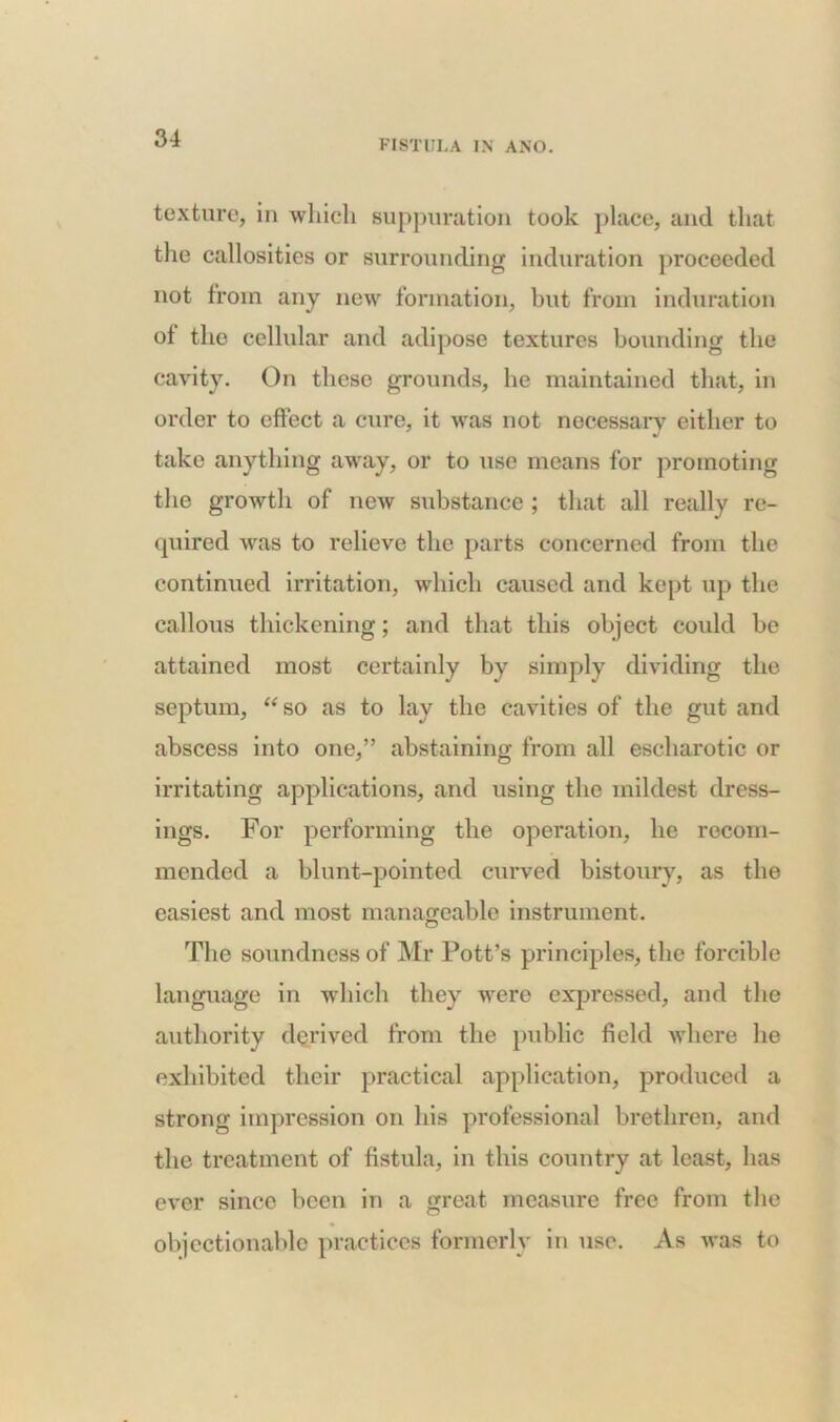 texture, in which suppuration took place, and that the callosities or surrounding induration proceeded not from any new formation, but from induration of the cellular and adipose textures bounding the cavity. On these grounds, he maintained that, in order to effect a cure, it was not necessary either to take anything away, or to use means for promoting the growth of new substance; that all really re- quired was to relieve the parts concerned from the continued irritation, which caused and kept up the callous thickening; and that this object could be attained most certainly by simply dividing the septum, “ so as to lay the cavities of the gut and abscess into one,” abstaining from all escharotic or irritating applications, and using the mildest dress- ings. For performing the operation, lie recom- mended a blunt-pointed curved bistoury, as the easiest and most manageable instrument. The soundness of Mr Pott’s principles, the forcible language in which they were expressed, and the authority derived from the public field where he exhibited their practical application, produced a strong impression on his professional brethren, and the treatment of fistula, in this country at least, has ever since been in a great measure free from the objectionable practices formerly in use. As was to
