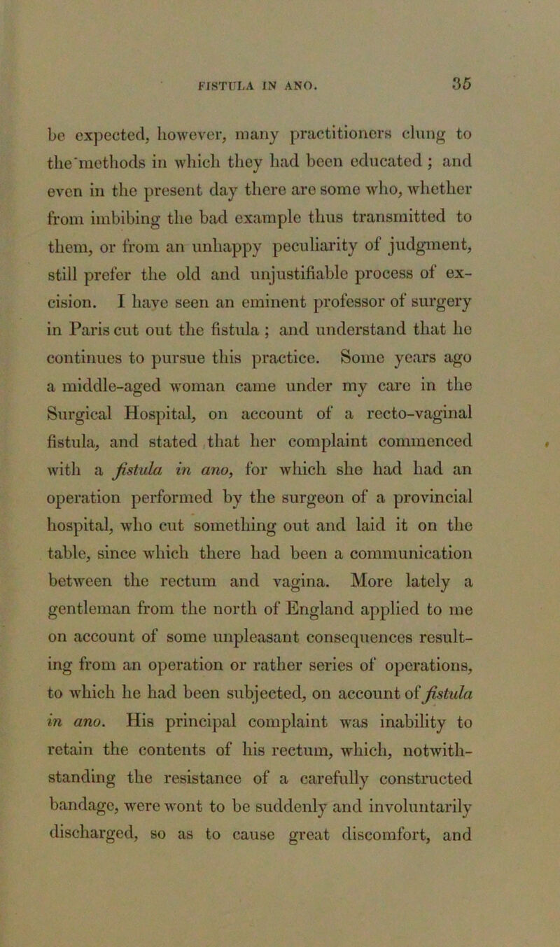 bo expected, however, many practitioners clung to the‘methods in which they had been educated ; and even in the present day there are some who, whether from imbibing the bad example thus transmitted to them, or from an unhappy peculiarity of judgment, still prefer the old and unjustifiable process ot ex- cision. I have seen an eminent professor of surgery in Paris cut out the fistula ; and understand that he continues to pursue this practice. Some years ago a middle-aged woman came under my care in the Surgical Hospital, on account of a recto-vaginal fistula, and stated that her complaint commenced with a fistula in ano, for which she had had an operation performed by the surgeon of a provincial hospital, who cut something out and laid it on the table, since which there had been a communication between the rectum and vagina. More lately a gentleman from the north of England applied to me on account of some unpleasant consequences result- ing from an operation or rather series of operations, to which he had been subjected, on account oi fistula in ano. His principal complaint was inability to retain the contents of his rectum, which, notwith- standing the resistance of a carefully constructed bandage, were wont to be suddenly and involuntarily discharged, so as to cause great discomfort, and