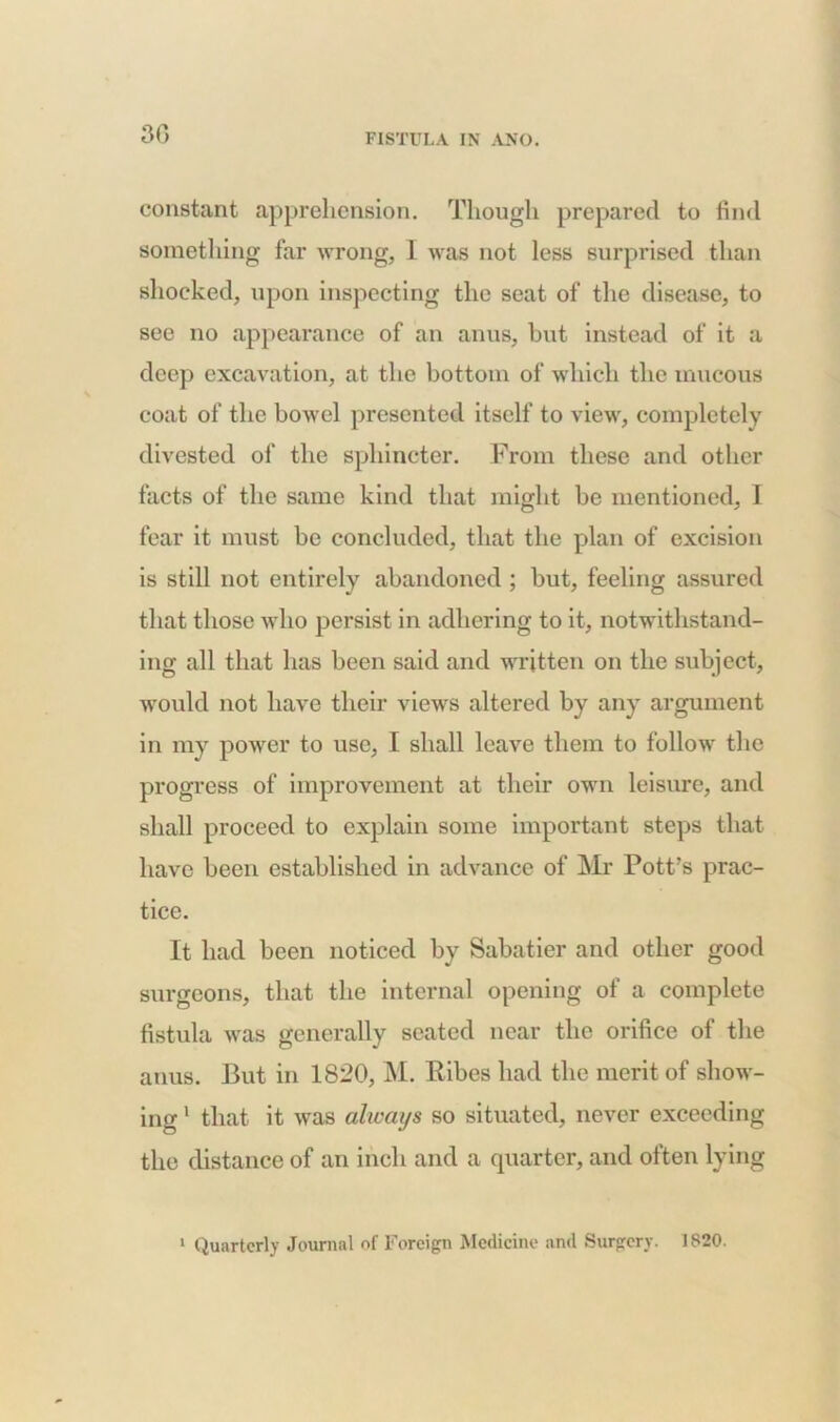 30 constant apprehension. Though prepared to find something far wrong, 1 was not less surprised than shocked, upon inspecting the seat of the disease, to see no appearance of an anus, hut instead of it a deep excavation, at the bottom of which the mucous coat of the bowel presented itself to view, completely divested of the sphincter. From these and other facts of the same kind that might he mentioned, I fear it must be concluded, that the plan of excision is still not entirely abandoned ; but, feeling assured that those who persist in adhering to it, notwithstand- ing all that has been said and written on the subject, would not have their views altered by any argument in my power to use, I shall leave them to follow the progress of improvement at their own leisure, and shall proceed to explain some important steps that have been established in advance of Mr Pott’s prac- tice. It had been noticed by Sabatier and other good surgeons, that the internal opening of a complete fistula was generally seated near the orifice of the anus. But in 1820, M. Ribes had the merit of show- ing 1 that it was always so situated, never exceeding the distance of an inch and a quarter, and often lying