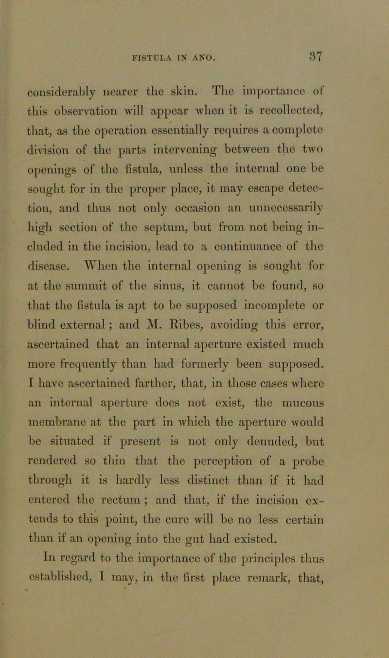 considerably nearer the skin. 'Die importance of this observation will appear when it is recollected, that, as the operation essentially requires a complete division of the parts intervening between the two openings of the fistula, unless the internal one be sought for in the proper place, it may escape detec- tion, and thus not only occasion an unnecessarily high section of the septum, but from not being in- cluded in the incision, lead to a continuance of the disease. When the internal opening is sought for at the summit of the sinus, it cannot be found, so that the fistula is apt to be supposed incomplete or blind external; and M. Ribes, avoiding this error, ascertained that an internal aperture existed much more frequently than had formerly been supposed. I have ascertained farther, that, in those cases where an internal aperture does not exist, the mucous membrane at the part in which the aperture would be situated if present is not only denuded, but rendered so thin that the perception of a probe through it is hardly less distinct than if it had entered the rectum ; and that, if the incision ex- tends to this point, the cure will be no less certain than if an opening into the gut had existed. In regard to the importance of the principles thus established, 1 may, in the first place remark, that,