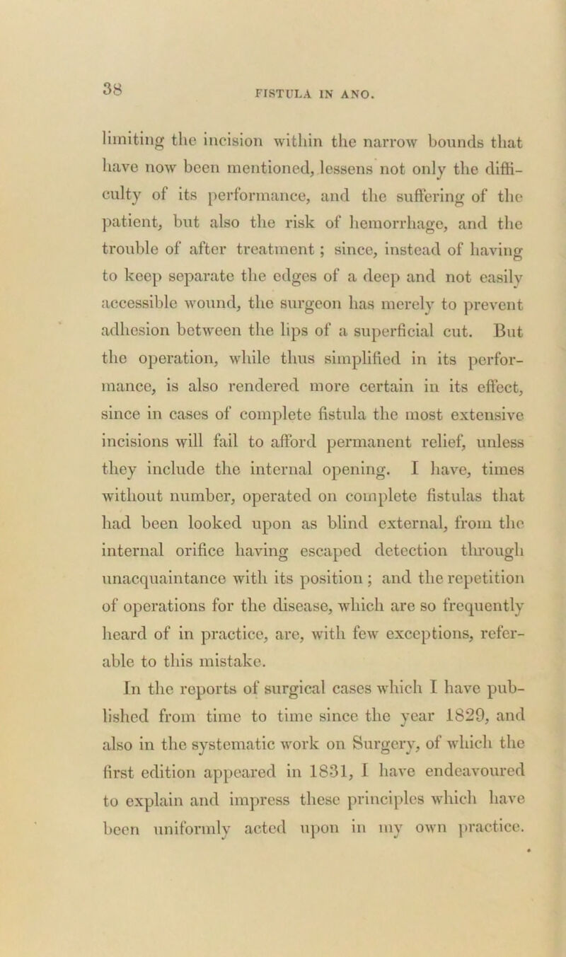 FISTULA IN ANO. limiting the incision within the narrow bounds that have now been mentioned, lessens not only the diffi- culty of its performance, and the suffering of the patient, but also the risk of hemorrhage, and the trouble of after treatment; since, instead of having to keep separate the edges of a deep and not easily accessible wound, the surgeon has merely to prevent adhesion between the lips of a superficial cut. But the operation, while thus simplified in its perfor- mance, is also rendered more certain in its effect, since in cases of complete fistula the most extensive incisions will fail to afford permanent relief, unless they include the internal opening. I have, times without number, operated on complete fistulas that had been looked upon as blind external, from the internal orifice having escaped detection through unacquaintance with its position ; and the repetition of operations for the disease, which are so frequently heard of in practice, are, with few exceptions, refer- able to this mistake. in the reports of surgical cases which I have pub- lished from time to time since the year 1829, and also in the systematic work on Surgery, of which the first edition appeared in 1831, 1 have endeavoured to explain and impress these principles which have been uniformly acted upon in my own practice.