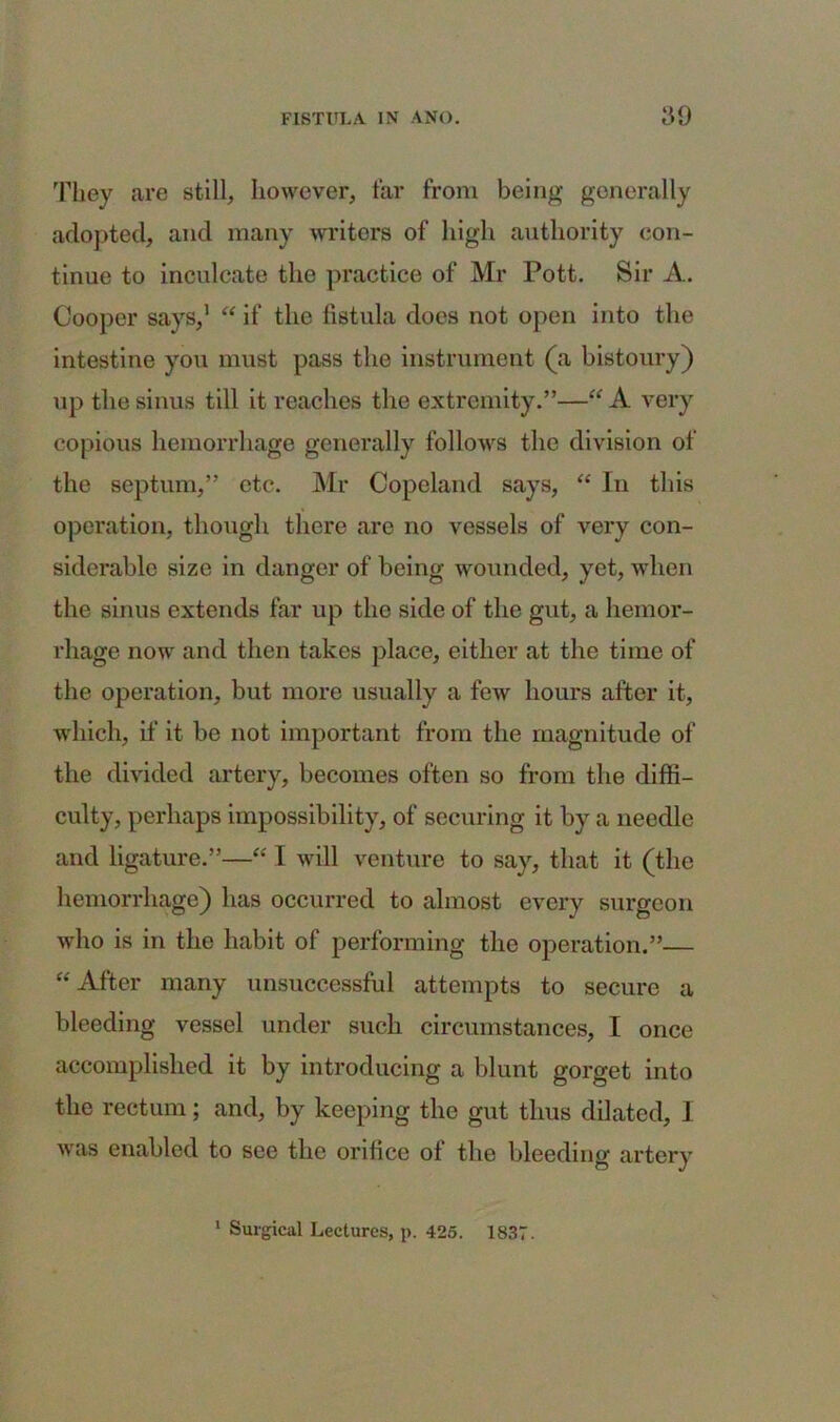 They are still, however, far from being generally adopted, and many writers of high authority con- tinue to inculcate the practice of Mr Pott. Sir A. Cooper says,1 “ if the fistula does not open into the intestine you must pass the instrument (a bistoury) up the sinus till it reaches the extremity.”—“ A very copious hemorrhage generally follows the division of the septum,” etc. Mr Copeland says, “ In this operation, though there are no vessels of very con- siderable size in danger of being wounded, yet, when the sinus extends far up the side of the gut, a hemor- rhage now and then takes place, either at the time of the operation, but more usually a few hours after it, which, if it be not important from the magnitude of the divided artery, becomes often so from the diffi- culty, perhaps impossibility, of securing it by a needle and ligature.”—“ I will venture to say, that it (the hemorrhage) has occurred to almost every surgeon who is in the habit of performing the operation.”— “ After many unsuccessful attempts to secure a bleeding vessel under such circumstances, I once accomplished it by introducing a blunt gorget into the rectum; and, by keeping the gut thus dilated, 1 was enabled to see the orifice of the bleeding artery 1 Surgical Lectures, p. 425. 1837.