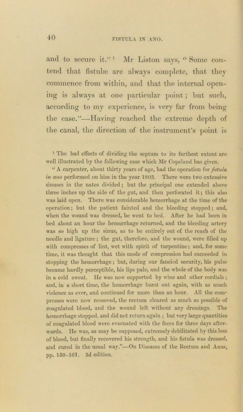 and to secure it.” 1 Mr Liston says, “ Some con- tend that fistulas are always complete, that they commence from within, and that the internal open- ing is always at one particular point; but such, according to my experience, is very far from being the case.”—Having reached the extreme depth of the canal, the direction of the instrument’s point is 1 The bad effects of dividing the septum to its farthest extent are well illustrated by the following case which Mr Copeland has given. “ A carpenter, about thirty years of age, had the operation for fistula in ano performed on him in the year 1803. There were two extensive sinuses in the nates divided; but the principal one extended above three inches up the side of the gut, and then perforated it; this also was laid open. There was considerable hemorrhage at the time of the operation; but the patient fainted and the bleeding stopped: and, when the wound was dressed, he went to bed. After he had been in bed about an hour the hemorrhage returned, and the bleeding artery was so high up the sinus, as to be entirely out of the reach of the needle and ligature ; the gut, therefore, and the wound, were filled up with compresses of lint, wet with spirit of turpentine; and, for some time, it was thought that this mode of compression had succeeded in stopping the hemorrhage; but, during our fancied security, his pulse became hardly perceptible, his lips pale, and the whole of the body was in a cold sweat. He was now supported by wine and other cordials; and, in a short time, the hemorrhage burst out again, with as much violence as ever, and continued for more than an hour. All the com- presses were now removed, the rectum cleared as much as possible of coagulated blood, and the wound left without any dressings. The hemorrhage stopped, and did not return again ; but very large quantities of coagulated blood were evacuated with the feces for three days after- wards. He was, as may be supposed, extremely debilitated by this loss of blood, but finally recovered his strength, and his fistula was dressed, and cured in the usual way.”—On Diseases of the Rectum and Anus, pp. 169-1(11. 3d edition.