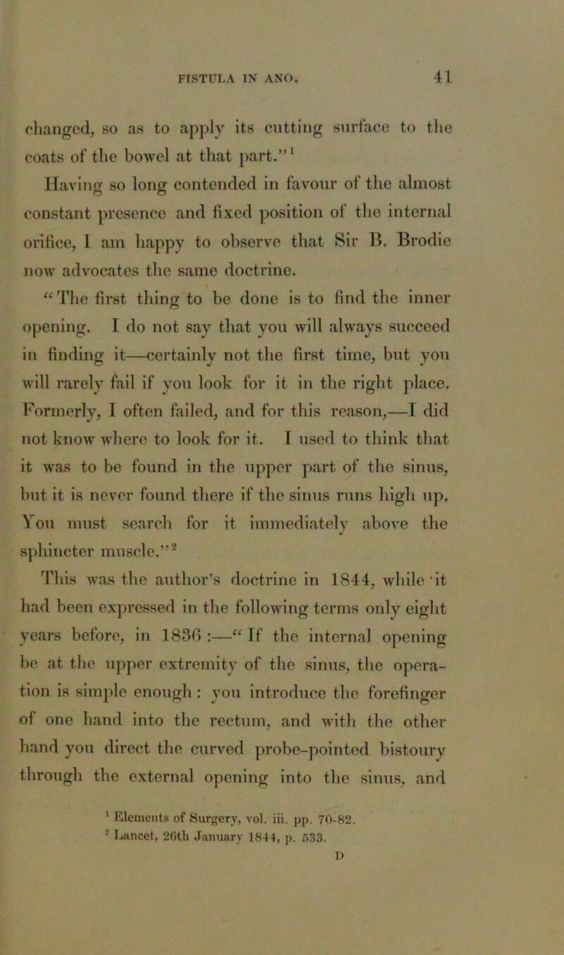 changed, so as to apply its cutting surface to the coats of the bowel at that part.”1 Having so long contended in favour of the almost constant presence and fixed position of the internal orifice, 1 am happy to observe that Sir B. Brodie now advocates the same doctrine. “ The first thing to be done is to find the inner © opening. T do not say that you will always succeed in finding it—certainly not the first time, but you will rarely fail if you look for it in the right place. Formerly, I often failed, and for this reason,—I did not know where to look for it. I used to think that it was to be found in the upper part of the sinus, but it is never found there if the sinus runs high up. You must search for it immediately above the sphincter muscle.”2 This was the author’s doctrine in 1844, while‘it had been expressed in the following terms only eight years before, in 1836 :—“ If the internal opening be at the upper extremity of the sinus, the opera- tion is simple enough : you introduce the forefinger of one hand into the rectum, and with the other hand you direct the curved probe-pointed bistoury through the external opening into the sinus, and 1 Elements of Surgery, vol. iii. pp. 70-82. 2 Lancet, 26th January 1844, p. 533. D