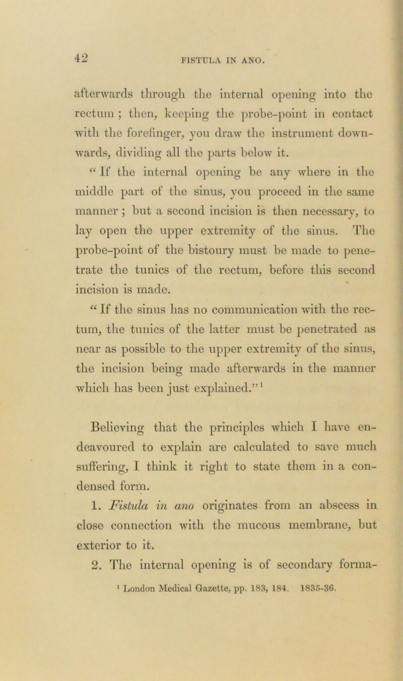 afterwards through the internal opening into the rectum ; then, keeping the probe-point in contact with the forefinger, you draw the instrument down- wards, dividing all the parts below it. “ If the internal opening be any where in tho middle part of the sinus, you proceed in the same manner ; but a second incision is then necessary, to lay open the upper extremity of the sinus. The probe-point of the bistoury must be made to pene- trate the tunics of the rectum, before this second incision is made. “ If the sinus has no communication with the rec- tum, the tunics of the latter must be penetrated as near as possible to the upper extremity of the sinus, the incision being made afterwards in the manner which has been just explained.”1 Believing that the principles which I have en- deavoured to explain are calculated to save much suffering, I think it right to state them in a con- densed form. 1. Fistula in ano originates from an abscess in close connection with the mucous membrane, but exterior to it. 2. The internal opening is of secondary forma- 1 London Medical Gazette, pp. 183, 184. 1835-36.