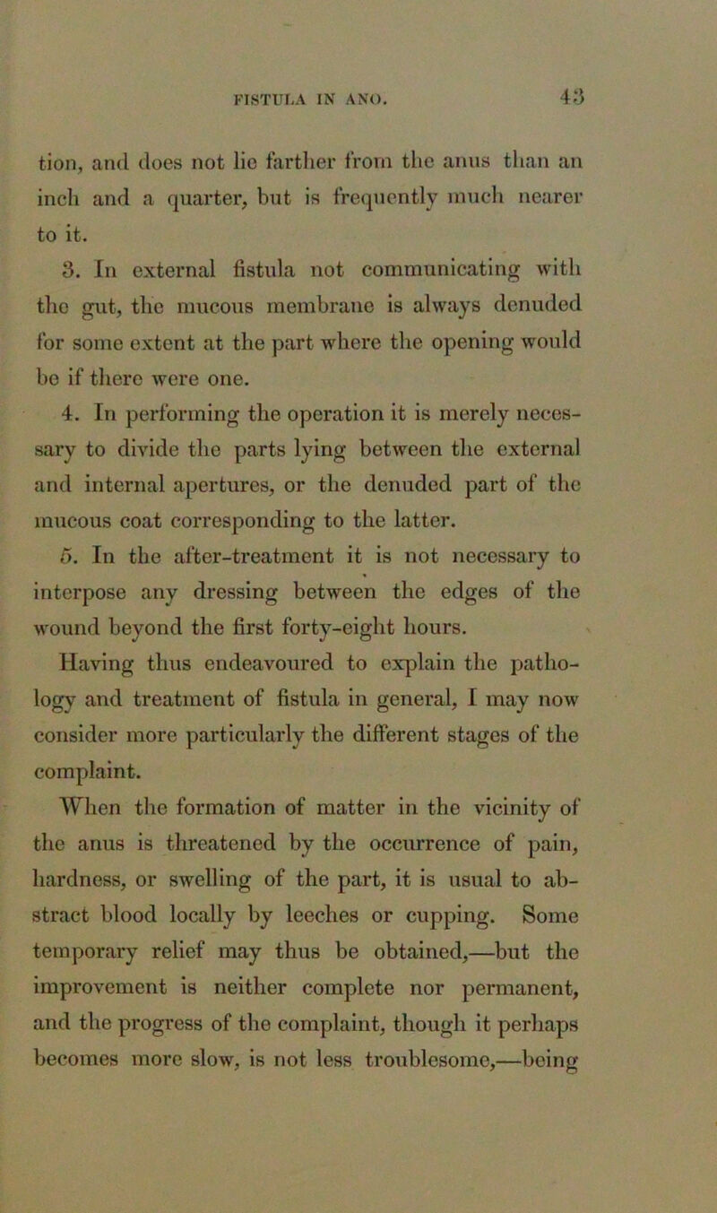 tion, and does not lie farther from the anus than an inch and a quarter, but is frequently much nearer to it. 3. In external fistula not communicating with the gut, the mucous membrane is always denuded for some extent at the part where the opening would be if there were one. 4. In performing the operation it is merely neces- sary to divide the parts lying between the external and internal apertures, or the denuded part of the mucous coat corresponding to the latter. 5. In the after-treatment it is not necessary to interpose any dressing between the edges of the wound beyond the first forty-eight hours. Having thus endeavoured to explain the patho- logy and treatment of fistula in general, I may now consider more particularly the different stages of the complaint. When the formation of matter in the vicinity of the anus is threatened by the occurrence of pain, hardness, or swelling of the part, it is usual to ab- stract blood locally by leeches or cupping. Some temporary relief may thus be obtained,—but the improvement is neither complete nor permanent, and the progress of the complaint, though it perhaps becomes more slow, is not less troublesome,—being