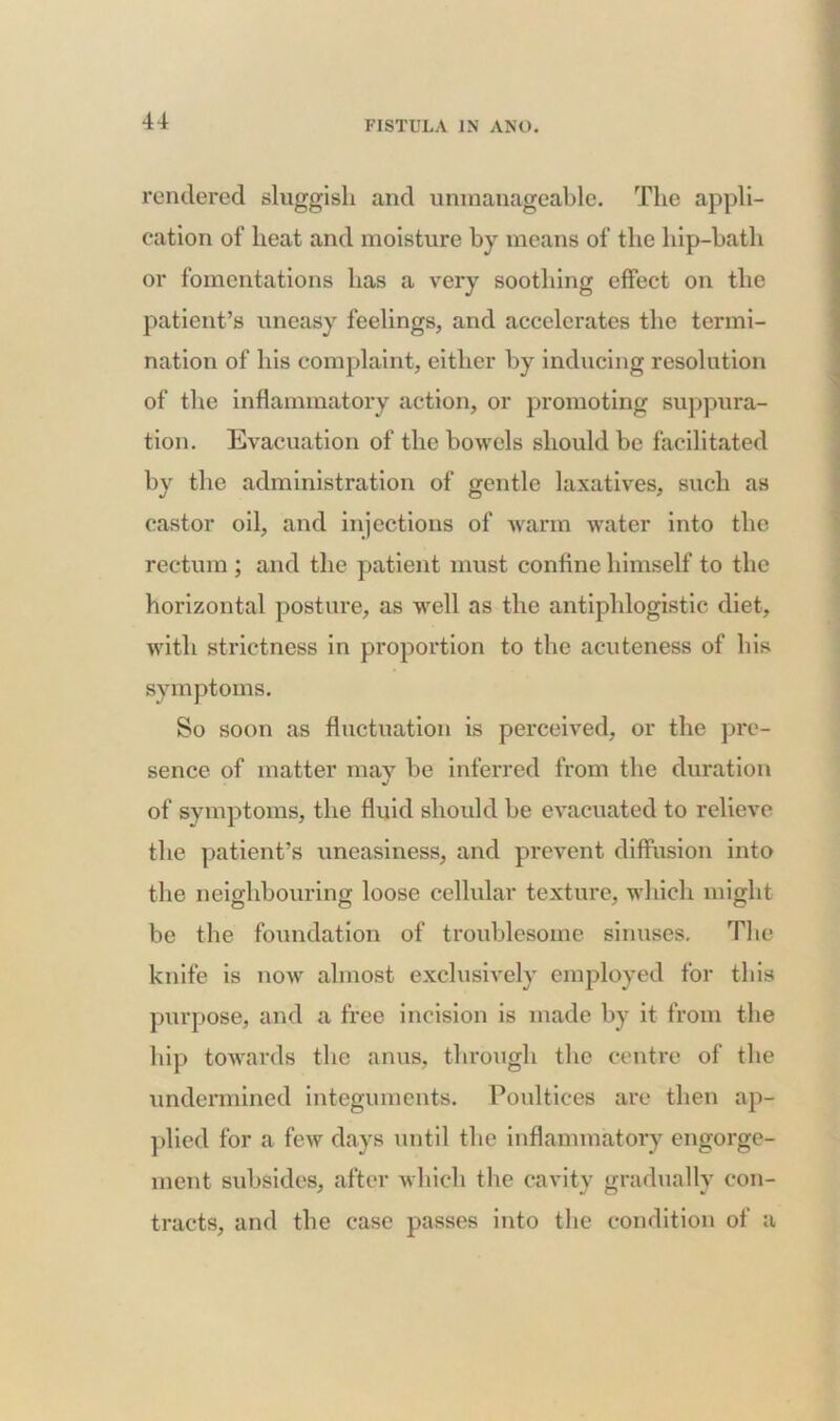 rendered sluggish and unmanageable. The appli- cation of heat and moisture by means of the hip-bath or fomentations has a very soothing effect on the patient’s uneasy feelings, and accelerates the termi- nation of his complaint, either by inducing resolution of the inflammatory action, or promoting suppura- tion. Evacuation of the bowels should be facilitated by the administration of gentle laxatives, such as castor oil, and injections of warm water into the rectum ; and the patient must confine himself to the horizontal posture, as well as the antiphlogistic diet, with strictness in proportion to the acuteness of bis symptoms. So soon as fluctuation is perceived, or the pre- sence of matter may be inferred from the duration of symptoms, the fluid should be evacuated to relieve the patient’s uneasiness, and prevent diffusion into the neighbouring loose cellular texture, which might be the foundation of troublesome sinuses. The knife is now almost exclusively employed for this purpose, and a free incision is made by it from the hip towards the anus, through the centre of the undermined integuments. Poultices are then ap- plied for a few days until the inflammatory engorge- ment subsides, after which the cavity gradually con- tracts, and the case passes into the condition of a